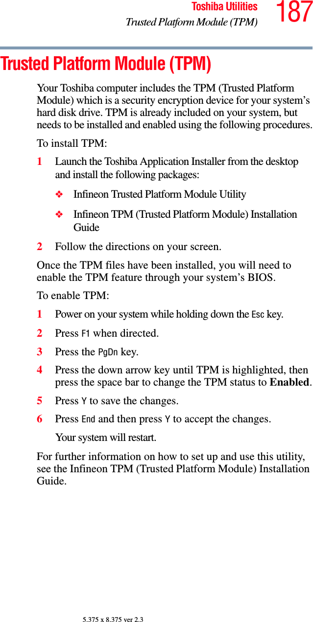 187Toshiba UtilitiesTrusted Platform Module (TPM)5.375 x 8.375 ver 2.3Trusted Platform Module (TPM)Your Toshiba computer includes the TPM (Trusted Platform Module) which is a security encryption device for your system’s hard disk drive. TPM is already included on your system, but needs to be installed and enabled using the following procedures.To install TPM:1Launch the Toshiba Application Installer from the desktop and install the following packages:❖Infineon Trusted Platform Module Utility❖Infineon TPM (Trusted Platform Module) Installation Guide2Follow the directions on your screen.Once the TPM files have been installed, you will need to enable the TPM feature through your system’s BIOS.To enable TPM:1Power on your system while holding down the Esc key.2Press F1 when directed.3Press the PgDn key.4Press the down arrow key until TPM is highlighted, then press the space bar to change the TPM status to Enabled.5Press Y to save the changes.6Press End and then press Y to accept the changes.Your system will restart.For further information on how to set up and use this utility, see the Infineon TPM (Trusted Platform Module) Installation Guide.