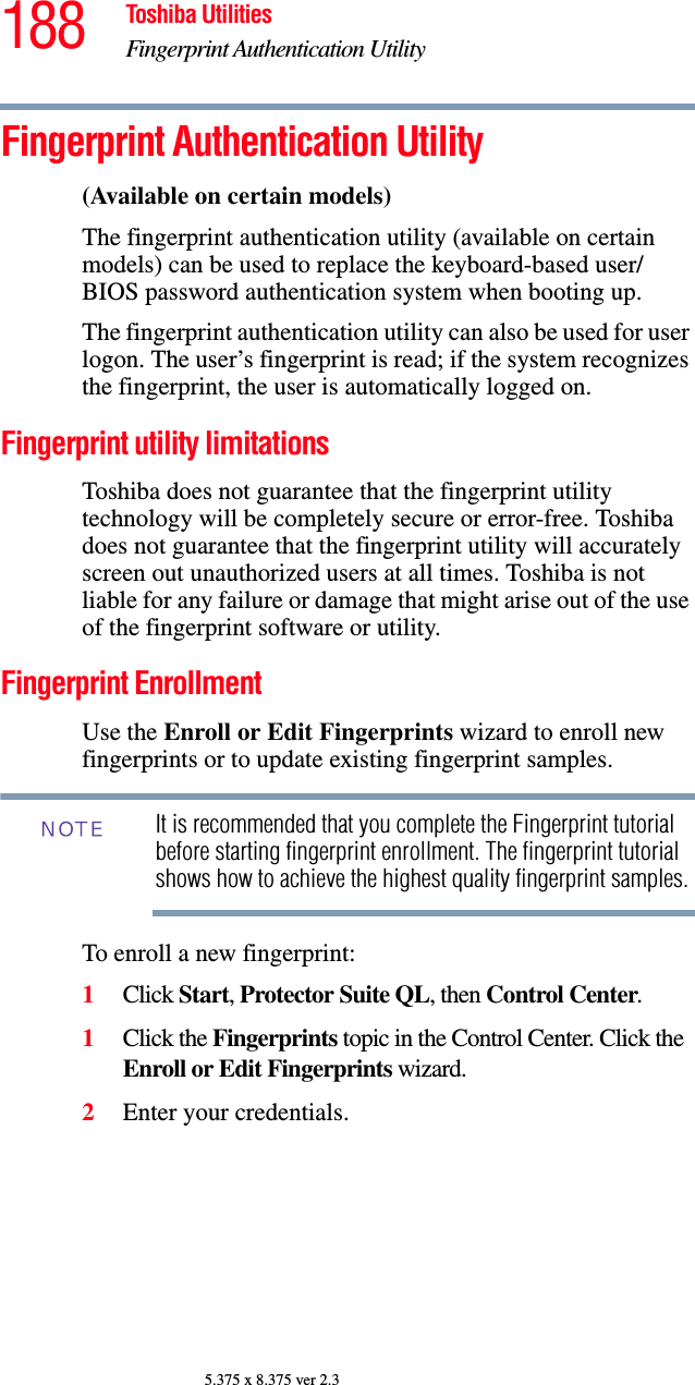 188 Toshiba UtilitiesFingerprint Authentication Utility5.375 x 8.375 ver 2.3Fingerprint Authentication Utility(Available on certain models)The fingerprint authentication utility (available on certain models) can be used to replace the keyboard-based user/BIOS password authentication system when booting up.The fingerprint authentication utility can also be used for user logon. The user’s fingerprint is read; if the system recognizes the fingerprint, the user is automatically logged on.Fingerprint utility limitationsToshiba does not guarantee that the fingerprint utility technology will be completely secure or error-free. Toshiba does not guarantee that the fingerprint utility will accurately screen out unauthorized users at all times. Toshiba is not liable for any failure or damage that might arise out of the use of the fingerprint software or utility.Fingerprint EnrollmentUse the Enroll or Edit Fingerprints wizard to enroll new fingerprints or to update existing fingerprint samples.It is recommended that you complete the Fingerprint tutorial before starting fingerprint enrollment. The fingerprint tutorial shows how to achieve the highest quality fingerprint samples.To enroll a new fingerprint:1Click Start, Protector Suite QL, then Control Center.1Click the Fingerprints topic in the Control Center. Click the Enroll or Edit Fingerprints wizard. 2Enter your credentials.NOTE