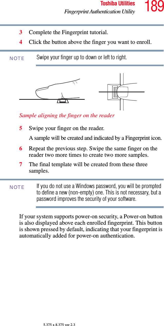 189Toshiba UtilitiesFingerprint Authentication Utility5.375 x 8.375 ver 2.33Complete the Fingerprint tutorial.4Click the button above the finger you want to enroll.Swipe your finger up to down or left to right.Sample aligning the finger on the reader5Swipe your finger on the reader. A sample will be created and indicated by a Fingerprint icon.6Repeat the previous step. Swipe the same finger on the reader two more times to create two more samples.7The final template will be created from these three samples.If you do not use a Windows password, you will be prompted to define a new (non-empty) one. This is not necessary, but a password improves the security of your software.If your system supports power-on security, a Power-on button is also displayed above each enrolled fingerprint. This button is shown pressed by default, indicating that your fingerprint is automatically added for power-on authentication.NOTENOTE