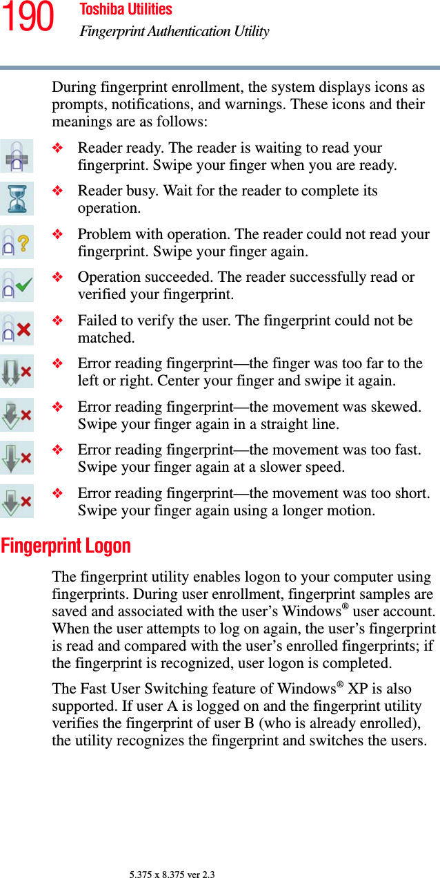 190 Toshiba UtilitiesFingerprint Authentication Utility5.375 x 8.375 ver 2.3During fingerprint enrollment, the system displays icons as prompts, notifications, and warnings. These icons and their meanings are as follows:❖Reader ready. The reader is waiting to read your fingerprint. Swipe your finger when you are ready.❖Reader busy. Wait for the reader to complete its operation.❖Problem with operation. The reader could not read your fingerprint. Swipe your finger again.❖Operation succeeded. The reader successfully read or verified your fingerprint.❖Failed to verify the user. The fingerprint could not be matched.❖Error reading fingerprint—the finger was too far to the left or right. Center your finger and swipe it again.❖Error reading fingerprint—the movement was skewed. Swipe your finger again in a straight line.❖Error reading fingerprint—the movement was too fast. Swipe your finger again at a slower speed.❖Error reading fingerprint—the movement was too short. Swipe your finger again using a longer motion.Fingerprint LogonThe fingerprint utility enables logon to your computer using fingerprints. During user enrollment, fingerprint samples are saved and associated with the user’s Windows® user account. When the user attempts to log on again, the user’s fingerprint is read and compared with the user’s enrolled fingerprints; if the fingerprint is recognized, user logon is completed.The Fast User Switching feature of Windows® XP is also supported. If user A is logged on and the fingerprint utility verifies the fingerprint of user B (who is already enrolled), the utility recognizes the fingerprint and switches the users.