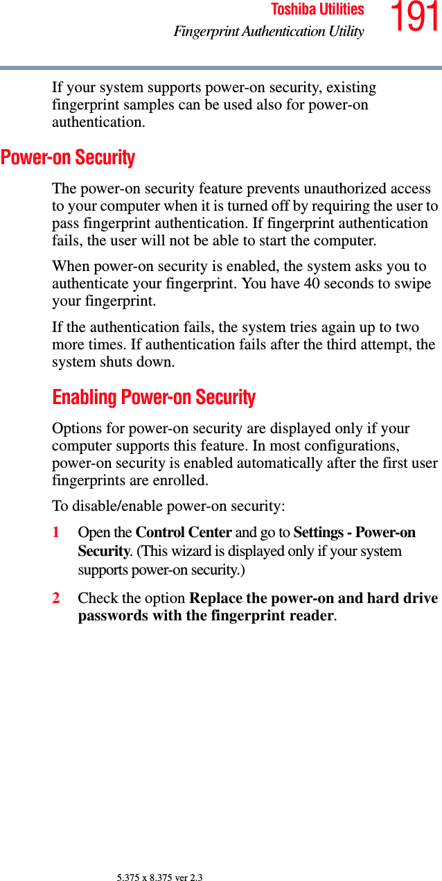 191Toshiba UtilitiesFingerprint Authentication Utility5.375 x 8.375 ver 2.3If your system supports power-on security, existing fingerprint samples can be used also for power-on authentication.Power-on SecurityThe power-on security feature prevents unauthorized access to your computer when it is turned off by requiring the user to pass fingerprint authentication. If fingerprint authentication fails, the user will not be able to start the computer.When power-on security is enabled, the system asks you to authenticate your fingerprint. You have 40 seconds to swipe your fingerprint. If the authentication fails, the system tries again up to two more times. If authentication fails after the third attempt, the system shuts down.Enabling Power-on SecurityOptions for power-on security are displayed only if your computer supports this feature. In most configurations, power-on security is enabled automatically after the first user fingerprints are enrolled.To disable/enable power-on security:1Open the Control Center and go to Settings - Power-on Security. (This wizard is displayed only if your system supports power-on security.)2Check the option Replace the power-on and hard drive passwords with the fingerprint reader. 