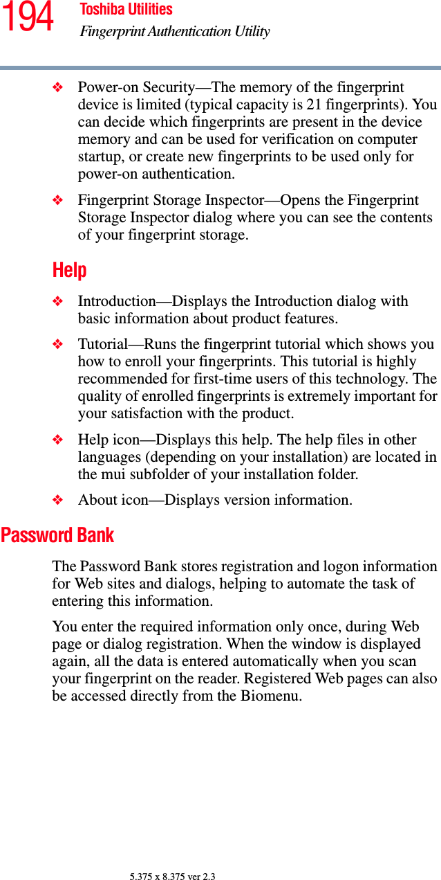 194 Toshiba UtilitiesFingerprint Authentication Utility5.375 x 8.375 ver 2.3❖Power-on Security—The memory of the fingerprint device is limited (typical capacity is 21 fingerprints). You can decide which fingerprints are present in the device memory and can be used for verification on computer startup, or create new fingerprints to be used only for power-on authentication.❖Fingerprint Storage Inspector—Opens the Fingerprint Storage Inspector dialog where you can see the contents of your fingerprint storage.Help❖Introduction—Displays the Introduction dialog with basic information about product features.❖Tutorial—Runs the fingerprint tutorial which shows you how to enroll your fingerprints. This tutorial is highly recommended for first-time users of this technology. The quality of enrolled fingerprints is extremely important for your satisfaction with the product.❖Help icon—Displays this help. The help files in other languages (depending on your installation) are located in the mui subfolder of your installation folder.❖About icon—Displays version information.Password BankThe Password Bank stores registration and logon information for Web sites and dialogs, helping to automate the task of entering this information.You enter the required information only once, during Web page or dialog registration. When the window is displayed again, all the data is entered automatically when you scan your fingerprint on the reader. Registered Web pages can also be accessed directly from the Biomenu.