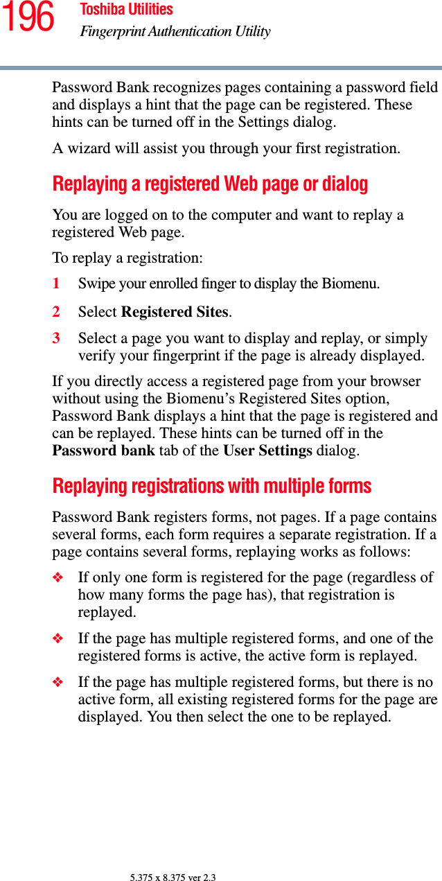 196 Toshiba UtilitiesFingerprint Authentication Utility5.375 x 8.375 ver 2.3Password Bank recognizes pages containing a password field and displays a hint that the page can be registered. These hints can be turned off in the Settings dialog.A wizard will assist you through your first registration.Replaying a registered Web page or dialogYou are logged on to the computer and want to replay a registered Web page.To replay a registration:1Swipe your enrolled finger to display the Biomenu.2Select Registered Sites.3Select a page you want to display and replay, or simply verify your fingerprint if the page is already displayed.If you directly access a registered page from your browser without using the Biomenu’s Registered Sites option, Password Bank displays a hint that the page is registered and can be replayed. These hints can be turned off in the Password bank tab of the User Settings dialog.Replaying registrations with multiple formsPassword Bank registers forms, not pages. If a page contains several forms, each form requires a separate registration. If a page contains several forms, replaying works as follows:❖If only one form is registered for the page (regardless of how many forms the page has), that registration is replayed.❖If the page has multiple registered forms, and one of the registered forms is active, the active form is replayed.❖If the page has multiple registered forms, but there is no active form, all existing registered forms for the page are displayed. You then select the one to be replayed.