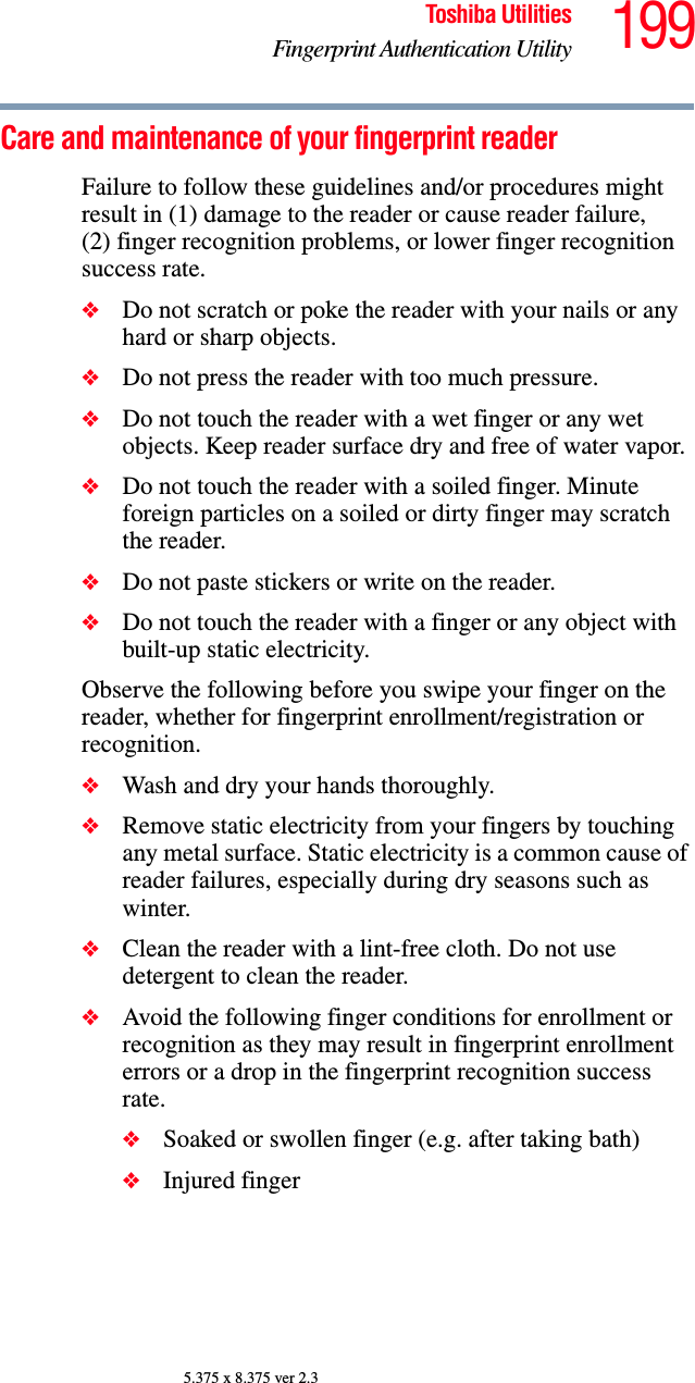 199Toshiba UtilitiesFingerprint Authentication Utility5.375 x 8.375 ver 2.3Care and maintenance of your fingerprint readerFailure to follow these guidelines and/or procedures might result in (1) damage to the reader or cause reader failure, (2) finger recognition problems, or lower finger recognition success rate.❖Do not scratch or poke the reader with your nails or any hard or sharp objects.❖Do not press the reader with too much pressure.❖Do not touch the reader with a wet finger or any wet objects. Keep reader surface dry and free of water vapor.❖Do not touch the reader with a soiled finger. Minute foreign particles on a soiled or dirty finger may scratch the reader.❖Do not paste stickers or write on the reader.❖Do not touch the reader with a finger or any object with built-up static electricity.Observe the following before you swipe your finger on the reader, whether for fingerprint enrollment/registration or recognition.❖Wash and dry your hands thoroughly.❖Remove static electricity from your fingers by touching any metal surface. Static electricity is a common cause of reader failures, especially during dry seasons such as winter.❖Clean the reader with a lint-free cloth. Do not use detergent to clean the reader.❖Avoid the following finger conditions for enrollment or recognition as they may result in fingerprint enrollment errors or a drop in the fingerprint recognition success rate.❖Soaked or swollen finger (e.g. after taking bath)❖Injured finger