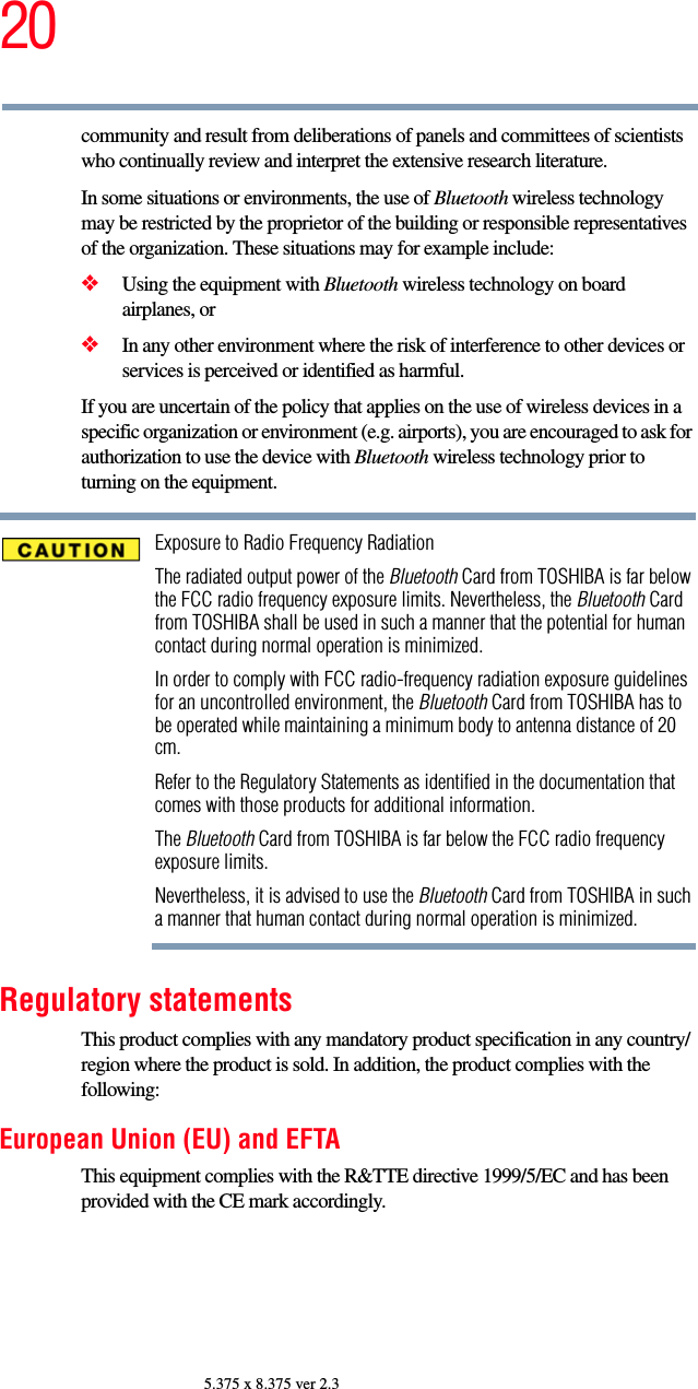 205.375 x 8.375 ver 2.3community and result from deliberations of panels and committees of scientists who continually review and interpret the extensive research literature.In some situations or environments, the use of Bluetooth wireless technology may be restricted by the proprietor of the building or responsible representatives of the organization. These situations may for example include:❖Using the equipment with Bluetooth wireless technology on board airplanes, or❖In any other environment where the risk of interference to other devices or services is perceived or identified as harmful.If you are uncertain of the policy that applies on the use of wireless devices in a specific organization or environment (e.g. airports), you are encouraged to ask for authorization to use the device with Bluetooth wireless technology prior to turning on the equipment.Exposure to Radio Frequency RadiationThe radiated output power of the Bluetooth Card from TOSHIBA is far below the FCC radio frequency exposure limits. Nevertheless, the Bluetooth Card from TOSHIBA shall be used in such a manner that the potential for human contact during normal operation is minimized.In order to comply with FCC radio-frequency radiation exposure guidelines for an uncontrolled environment, the Bluetooth Card from TOSHIBA has to be operated while maintaining a minimum body to antenna distance of 20 cm.Refer to the Regulatory Statements as identified in the documentation that comes with those products for additional information.The Bluetooth Card from TOSHIBA is far below the FCC radio frequency exposure limits.Nevertheless, it is advised to use the Bluetooth Card from TOSHIBA in such a manner that human contact during normal operation is minimized.Regulatory statementsThis product complies with any mandatory product specification in any country/region where the product is sold. In addition, the product complies with the following:European Union (EU) and EFTAThis equipment complies with the R&amp;TTE directive 1999/5/EC and has been provided with the CE mark accordingly.