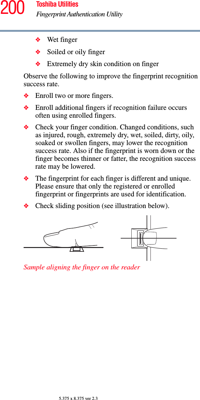 200 Toshiba UtilitiesFingerprint Authentication Utility5.375 x 8.375 ver 2.3❖Wet finger❖Soiled or oily finger❖Extremely dry skin condition on fingerObserve the following to improve the fingerprint recognition success rate.❖Enroll two or more fingers.❖Enroll additional fingers if recognition failure occurs often using enrolled fingers.❖Check your finger condition. Changed conditions, such as injured, rough, extremely dry, wet, soiled, dirty, oily, soaked or swollen fingers, may lower the recognition success rate. Also if the fingerprint is worn down or the finger becomes thinner or fatter, the recognition success rate may be lowered.❖The fingerprint for each finger is different and unique. Please ensure that only the registered or enrolled fingerprint or fingerprints are used for identification.❖Check sliding position (see illustration below).Sample aligning the finger on the reader