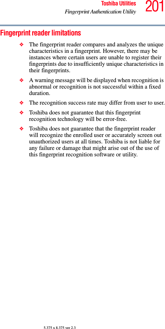 201Toshiba UtilitiesFingerprint Authentication Utility5.375 x 8.375 ver 2.3Fingerprint reader limitations❖The fingerprint reader compares and analyzes the unique characteristics in a fingerprint. However, there may be instances where certain users are unable to register their fingerprints due to insufficiently unique characteristics in their fingerprints.❖A warning message will be displayed when recognition is abnormal or recognition is not successful within a fixed duration.❖The recognition success rate may differ from user to user.❖Toshiba does not guarantee that this fingerprint recognition technology will be error-free.❖Toshiba does not guarantee that the fingerprint reader will recognize the enrolled user or accurately screen out unauthorized users at all times. Toshiba is not liable for any failure or damage that might arise out of the use of this fingerprint recognition software or utility.