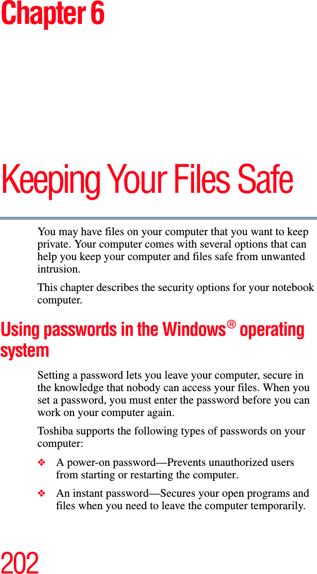 202Chapter 6Keeping Your Files SafeYou may have files on your computer that you want to keep private. Your computer comes with several options that can help you keep your computer and files safe from unwanted intrusion.This chapter describes the security options for your notebook computer.Using passwords in the Windows® operating system Setting a password lets you leave your computer, secure in the knowledge that nobody can access your files. When you set a password, you must enter the password before you can work on your computer again.Toshiba supports the following types of passwords on your computer:❖A power-on password—Prevents unauthorized users from starting or restarting the computer.❖An instant password—Secures your open programs and files when you need to leave the computer temporarily.