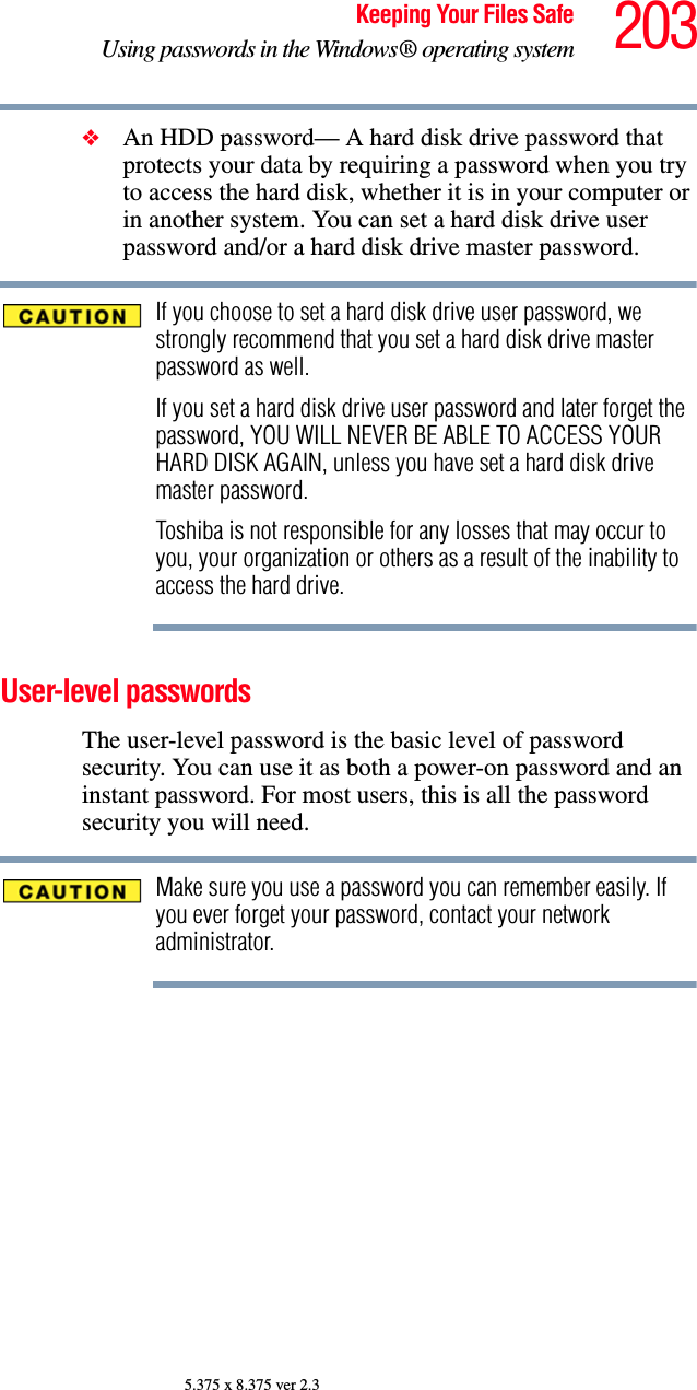 203Keeping Your Files SafeUsing passwords in the Windows® operating system5.375 x 8.375 ver 2.3❖An HDD password— A hard disk drive password that protects your data by requiring a password when you try to access the hard disk, whether it is in your computer or in another system. You can set a hard disk drive user password and/or a hard disk drive master password.If you choose to set a hard disk drive user password, we strongly recommend that you set a hard disk drive master password as well.If you set a hard disk drive user password and later forget the password, YOU WILL NEVER BE ABLE TO ACCESS YOUR HARD DISK AGAIN, unless you have set a hard disk drive master password.Toshiba is not responsible for any losses that may occur to you, your organization or others as a result of the inability to access the hard drive.User-level passwords The user-level password is the basic level of password security. You can use it as both a power-on password and an instant password. For most users, this is all the password security you will need.Make sure you use a password you can remember easily. If you ever forget your password, contact your network administrator.