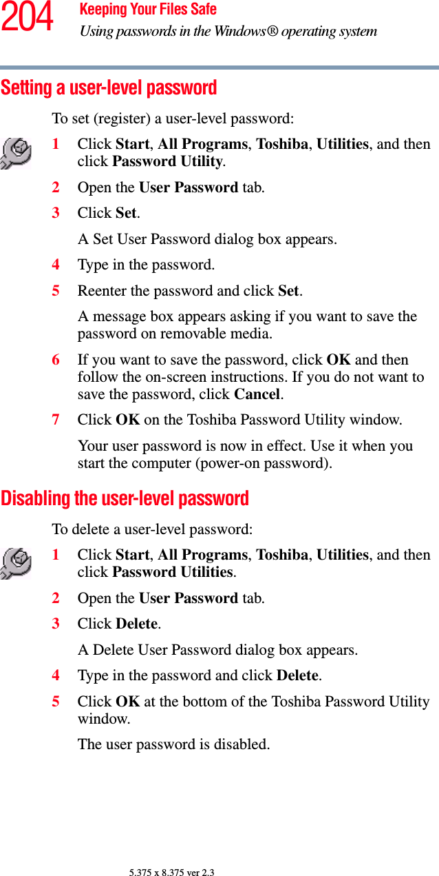 204 Keeping Your Files SafeUsing passwords in the Windows® operating system5.375 x 8.375 ver 2.3Setting a user-level password To set (register) a user-level password: 1Click Start, All Programs, Toshiba, Utilities, and then click Password Utility.2Open the User Password tab.3Click Set.A Set User Password dialog box appears.4Type in the password. 5Reenter the password and click Set.A message box appears asking if you want to save the password on removable media. 6If you want to save the password, click OK and then follow the on-screen instructions. If you do not want to save the password, click Cancel.7Click OK on the Toshiba Password Utility window.Your user password is now in effect. Use it when you start the computer (power-on password). Disabling the user-level password To delete a user-level password: 1Click Start, All Programs, Toshiba, Utilities, and then click Password Utilities.2Open the User Password tab.3Click Delete.A Delete User Password dialog box appears.4Type in the password and click Delete. 5Click OK at the bottom of the Toshiba Password Utility window.The user password is disabled. 