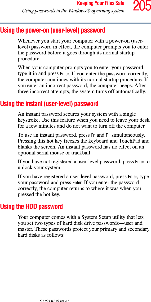 205Keeping Your Files SafeUsing passwords in the Windows® operating system5.375 x 8.375 ver 2.3Using the power-on (user-level) passwordWhenever you start your computer with a power-on (user-level) password in effect, the computer prompts you to enter the password before it goes through its normal startup procedure. When your computer prompts you to enter your password, type it in and press Enter. If you enter the password correctly, the computer continues with its normal startup procedure. If you enter an incorrect password, the computer beeps. After three incorrect attempts, the system turns off automatically.Using the instant (user-level) passwordAn instant password secures your system with a single keystroke. Use this feature when you need to leave your desk for a few minutes and do not want to turn off the computer.To use an instant password, press Fn and F1 simultaneously. Pressing this hot key freezes the keyboard and TouchPad and blanks the screen. An instant password has no effect on an optional serial mouse or trackball.If you have not registered a user-level password, press Enter to unlock your system.If you have registered a user-level password, press Enter, type your password and press Enter. If you enter the password correctly, the computer returns to where it was when you pressed the hot key.Using the HDD passwordYour computer comes with a System Setup utility that lets you set two types of hard disk drive passwords—user and master. These passwords protect your primary and secondary hard disks as follows: