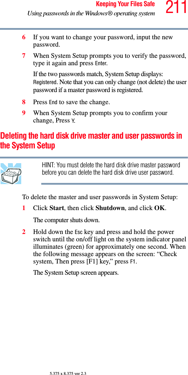 211Keeping Your Files SafeUsing passwords in the Windows® operating system5.375 x 8.375 ver 2.36If you want to change your password, input the new password.7When System Setup prompts you to verify the password, type it again and press Enter.If the two passwords match, System Setup displays: Registered. Note that you can only change (not delete) the user password if a master password is registered.8Press End to save the change.9When System Setup prompts you to confirm your change, Press Y.Deleting the hard disk drive master and user passwords in the System SetupHINT: You must delete the hard disk drive master password before you can delete the hard disk drive user password.To delete the master and user passwords in System Setup:1Click Start, then click Shutdown, and click OK.The computer shuts down. 2Hold down the Esc key and press and hold the power switch until the on/off light on the system indicator panel illuminates (green) for approximately one second. When the following message appears on the screen: “Check system, Then press [F1] key,” press F1. The System Setup screen appears.