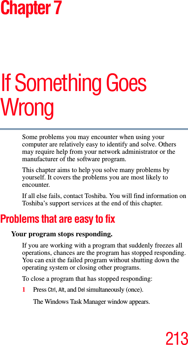 213Chapter 7If Something Goes WrongSome problems you may encounter when using your computer are relatively easy to identify and solve. Others may require help from your network administrator or the manufacturer of the software program.This chapter aims to help you solve many problems by yourself. It covers the problems you are most likely to encounter. If all else fails, contact Toshiba. You will find information on Toshiba’s support services at the end of this chapter. Problems that are easy to fixYour program stops responding. If you are working with a program that suddenly freezes all operations, chances are the program has stopped responding. You can exit the failed program without shutting down the operating system or closing other programs.To close a program that has stopped responding:1Press Ctrl, Alt, and Del simultaneously (once).The Windows Task Manager window appears.