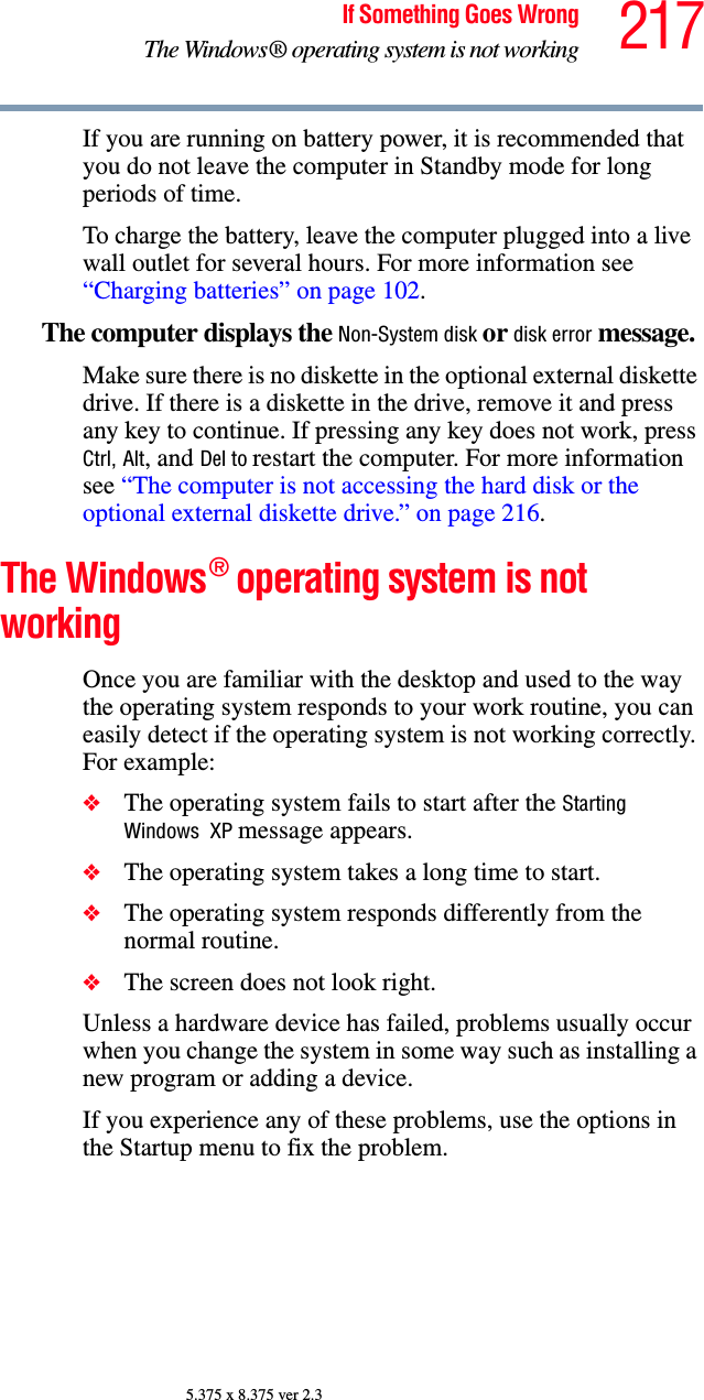 217If Something Goes WrongThe Windows® operating system is not working5.375 x 8.375 ver 2.3If you are running on battery power, it is recommended that you do not leave the computer in Standby mode for long periods of time.To charge the battery, leave the computer plugged into a live wall outlet for several hours. For more information see “Charging batteries” on page 102. The computer displays the Non-System disk or disk error message. Make sure there is no diskette in the optional external diskette drive. If there is a diskette in the drive, remove it and press any key to continue. If pressing any key does not work, press Ctrl, Alt, and Del to restart the computer. For more information see “The computer is not accessing the hard disk or the optional external diskette drive.” on page 216.The Windows® operating system is not workingOnce you are familiar with the desktop and used to the way the operating system responds to your work routine, you can easily detect if the operating system is not working correctly. For example:❖The operating system fails to start after the Starting Windows  XP message appears.❖The operating system takes a long time to start.❖The operating system responds differently from the normal routine.❖The screen does not look right.Unless a hardware device has failed, problems usually occur when you change the system in some way such as installing a new program or adding a device.If you experience any of these problems, use the options in the Startup menu to fix the problem.