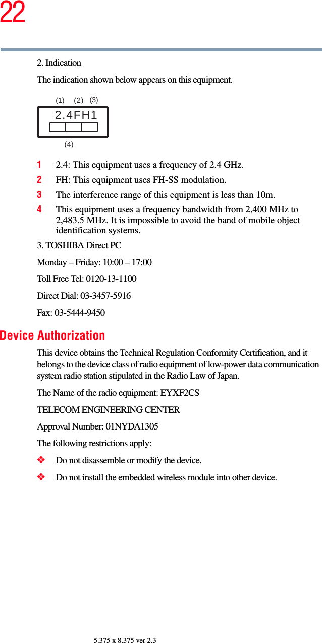 225.375 x 8.375 ver 2.32. IndicationThe indication shown below appears on this equipment.12.4: This equipment uses a frequency of 2.4 GHz.2FH: This equipment uses FH-SS modulation.3The interference range of this equipment is less than 10m.4This equipment uses a frequency bandwidth from 2,400 MHz to 2,483.5 MHz. It is impossible to avoid the band of mobile object identification systems.3. TOSHIBA Direct PCMonday – Friday: 10:00 – 17:00Toll Free Tel: 0120-13-1100Direct Dial: 03-3457-5916Fax: 03-5444-9450Device AuthorizationThis device obtains the Technical Regulation Conformity Certification, and it belongs to the device class of radio equipment of low-power data communication system radio station stipulated in the Radio Law of Japan.The Name of the radio equipment: EYXF2CSTELECOM ENGINEERING CENTERApproval Number: 01NYDA1305The following restrictions apply:❖Do not disassemble or modify the device.❖Do not install the embedded wireless module into other device.2.4FH1(1)  (2) (3)  (4)  