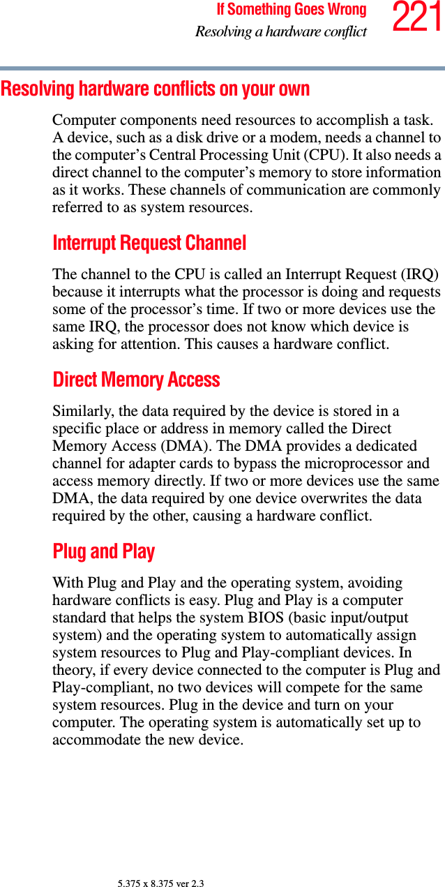 221If Something Goes WrongResolving a hardware conflict5.375 x 8.375 ver 2.3Resolving hardware conflicts on your own Computer components need resources to accomplish a task. A device, such as a disk drive or a modem, needs a channel to the computer’s Central Processing Unit (CPU). It also needs a direct channel to the computer’s memory to store information as it works. These channels of communication are commonly referred to as system resources.Interrupt Request Channel The channel to the CPU is called an Interrupt Request (IRQ) because it interrupts what the processor is doing and requests some of the processor’s time. If two or more devices use the same IRQ, the processor does not know which device is asking for attention. This causes a hardware conflict.Direct Memory Access Similarly, the data required by the device is stored in a specific place or address in memory called the Direct Memory Access (DMA). The DMA provides a dedicated channel for adapter cards to bypass the microprocessor and access memory directly. If two or more devices use the same DMA, the data required by one device overwrites the data required by the other, causing a hardware conflict.Plug and PlayWith Plug and Play and the operating system, avoiding hardware conflicts is easy. Plug and Play is a computer standard that helps the system BIOS (basic input/output system) and the operating system to automatically assign system resources to Plug and Play-compliant devices. In theory, if every device connected to the computer is Plug and Play-compliant, no two devices will compete for the same system resources. Plug in the device and turn on your computer. The operating system is automatically set up to accommodate the new device.