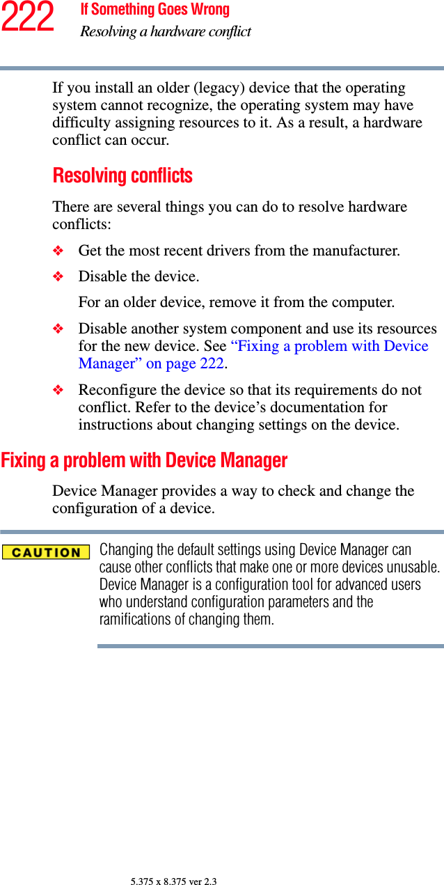 222 If Something Goes WrongResolving a hardware conflict5.375 x 8.375 ver 2.3If you install an older (legacy) device that the operating system cannot recognize, the operating system may have difficulty assigning resources to it. As a result, a hardware conflict can occur.Resolving conflictsThere are several things you can do to resolve hardware conflicts:❖Get the most recent drivers from the manufacturer.❖Disable the device.For an older device, remove it from the computer.❖Disable another system component and use its resources for the new device. See “Fixing a problem with Device Manager” on page 222.❖Reconfigure the device so that its requirements do not conflict. Refer to the device’s documentation for instructions about changing settings on the device.Fixing a problem with Device Manager Device Manager provides a way to check and change the configuration of a device.Changing the default settings using Device Manager can cause other conflicts that make one or more devices unusable. Device Manager is a configuration tool for advanced users who understand configuration parameters and the ramifications of changing them.