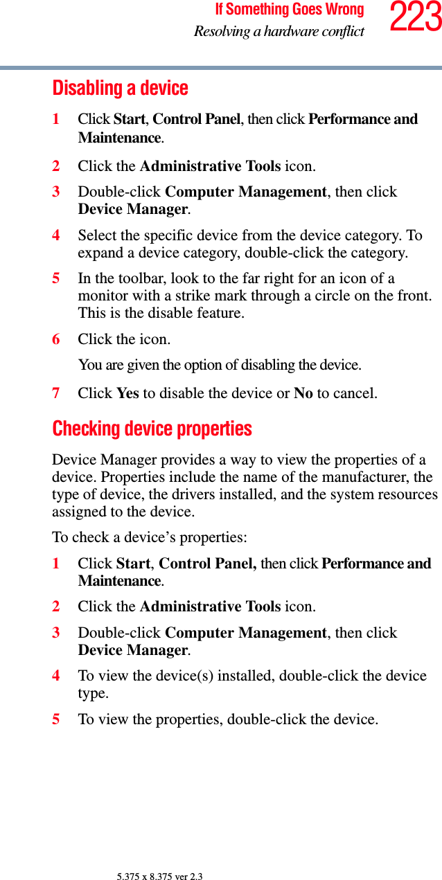 223If Something Goes WrongResolving a hardware conflict5.375 x 8.375 ver 2.3Disabling a device 1Click Start, Control Panel, then click Performance and Maintenance.2Click the Administrative Tools icon.3Double-click Computer Management, then click Device Manager.4Select the specific device from the device category. To expand a device category, double-click the category.5In the toolbar, look to the far right for an icon of a monitor with a strike mark through a circle on the front. This is the disable feature.6Click the icon.You are given the option of disabling the device. 7Click Yes to disable the device or No to cancel.Checking device propertiesDevice Manager provides a way to view the properties of a device. Properties include the name of the manufacturer, the type of device, the drivers installed, and the system resources assigned to the device. To check a device’s properties:1Click Start, Control Panel, then click Performance and Maintenance.2Click the Administrative Tools icon.3Double-click Computer Management, then click Device Manager.4To view the device(s) installed, double-click the device type.5To view the properties, double-click the device.