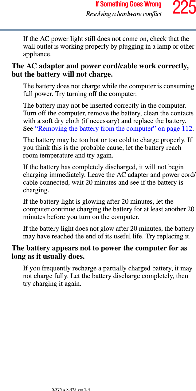 225If Something Goes WrongResolving a hardware conflict5.375 x 8.375 ver 2.3If the AC power light still does not come on, check that the wall outlet is working properly by plugging in a lamp or other appliance.The AC adapter and power cord/cable work correctly, but the battery will not charge.The battery does not charge while the computer is consuming full power. Try turning off the computer.The battery may not be inserted correctly in the computer. Turn off the computer, remove the battery, clean the contacts with a soft dry cloth (if necessary) and replace the battery. See “Removing the battery from the computer” on page 112.The battery may be too hot or too cold to charge properly. If you think this is the probable cause, let the battery reach room temperature and try again.If the battery has completely discharged, it will not begin charging immediately. Leave the AC adapter and power cord/cable connected, wait 20 minutes and see if the battery is charging.If the battery light is glowing after 20 minutes, let the computer continue charging the battery for at least another 20 minutes before you turn on the computer.If the battery light does not glow after 20 minutes, the battery may have reached the end of its useful life. Try replacing it.The battery appears not to power the computer for as long as it usually does.If you frequently recharge a partially charged battery, it may not charge fully. Let the battery discharge completely, then try charging it again.