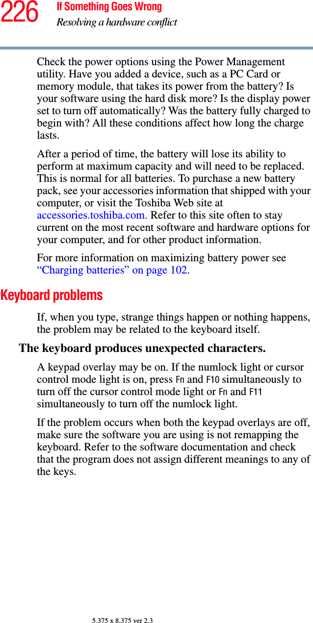 226 If Something Goes WrongResolving a hardware conflict5.375 x 8.375 ver 2.3Check the power options using the Power Management utility. Have you added a device, such as a PC Card or memory module, that takes its power from the battery? Is your software using the hard disk more? Is the display power set to turn off automatically? Was the battery fully charged to begin with? All these conditions affect how long the charge lasts.After a period of time, the battery will lose its ability to perform at maximum capacity and will need to be replaced. This is normal for all batteries. To purchase a new battery pack, see your accessories information that shipped with your computer, or visit the Toshiba Web site at accessories.toshiba.com. Refer to this site often to stay current on the most recent software and hardware options for your computer, and for other product information.For more information on maximizing battery power see “Charging batteries” on page 102.Keyboard problemsIf, when you type, strange things happen or nothing happens, the problem may be related to the keyboard itself.The keyboard produces unexpected characters.A keypad overlay may be on. If the numlock light or cursor control mode light is on, press Fn and F10 simultaneously to turn off the cursor control mode light or Fn and F11 simultaneously to turn off the numlock light. If the problem occurs when both the keypad overlays are off, make sure the software you are using is not remapping the keyboard. Refer to the software documentation and check that the program does not assign different meanings to any of the keys.