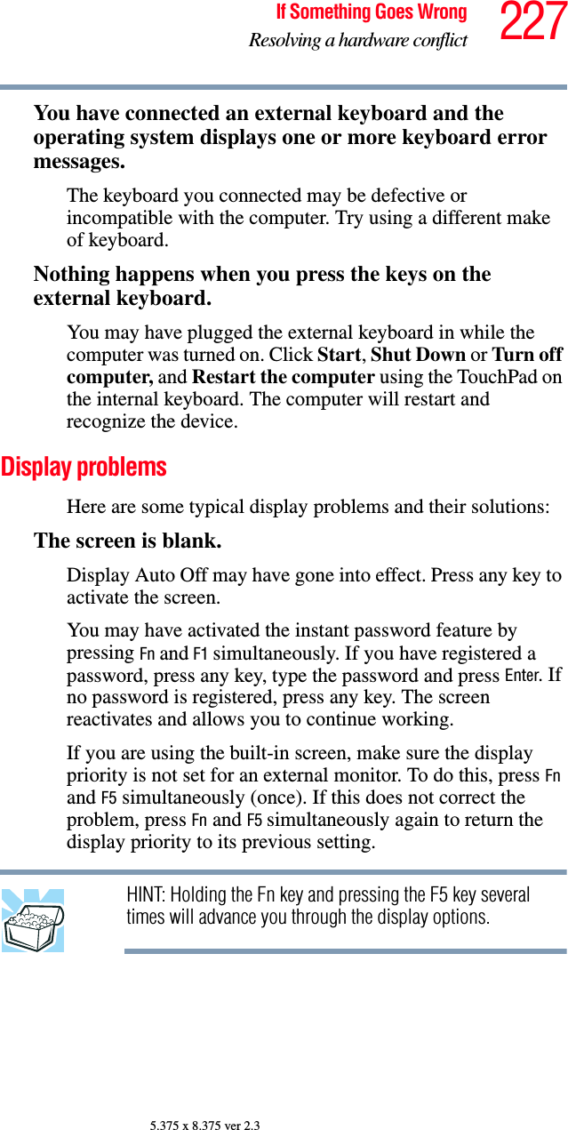 227If Something Goes WrongResolving a hardware conflict5.375 x 8.375 ver 2.3You have connected an external keyboard and the operating system displays one or more keyboard error messages.The keyboard you connected may be defective or incompatible with the computer. Try using a different make of keyboard.Nothing happens when you press the keys on the external keyboard.You may have plugged the external keyboard in while the computer was turned on. Click Start, Shut Down or Turn off computer, and Restart the computer using the TouchPad on the internal keyboard. The computer will restart and recognize the device.Display problems Here are some typical display problems and their solutions:The screen is blank.Display Auto Off may have gone into effect. Press any key to activate the screen.You may have activated the instant password feature by pressing Fn and F1 simultaneously. If you have registered a password, press any key, type the password and press Enter. If no password is registered, press any key. The screen reactivates and allows you to continue working.If you are using the built-in screen, make sure the display priority is not set for an external monitor. To do this, press Fn and F5 simultaneously (once). If this does not correct the problem, press Fn and F5 simultaneously again to return the display priority to its previous setting.HINT: Holding the Fn key and pressing the F5 key several times will advance you through the display options.