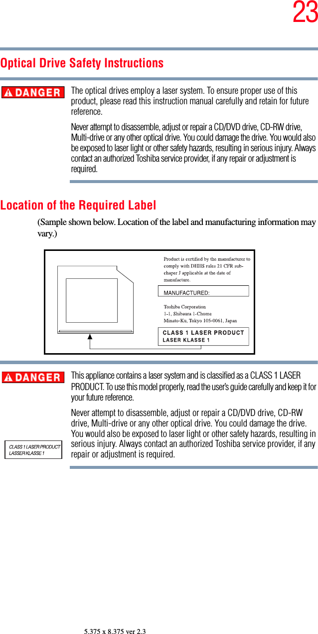 235.375 x 8.375 ver 2.3Optical Drive Safety InstructionsThe optical drives employ a laser system. To ensure proper use of this product, please read this instruction manual carefully and retain for future reference.Never attempt to disassemble, adjust or repair a CD/DVD drive, CD-RW drive, Multi-drive or any other optical drive. You could damage the drive. You would also be exposed to laser light or other safety hazards, resulting in serious injury. Always contact an authorized Toshiba service provider, if any repair or adjustment is required.Location of the Required Label(Sample shown below. Location of the label and manufacturing information may vary.)This appliance contains a laser system and is classified as a CLASS 1 LASER PRODUCT. To use this model properly, read the user’s guide carefully and keep it for your future reference.Never attempt to disassemble, adjust or repair a CD/DVD drive, CD-RW drive, Multi-drive or any other optical drive. You could damage the drive. You would also be exposed to laser light or other safety hazards, resulting in serious injury. Always contact an authorized Toshiba service provider, if any repair or adjustment is required.