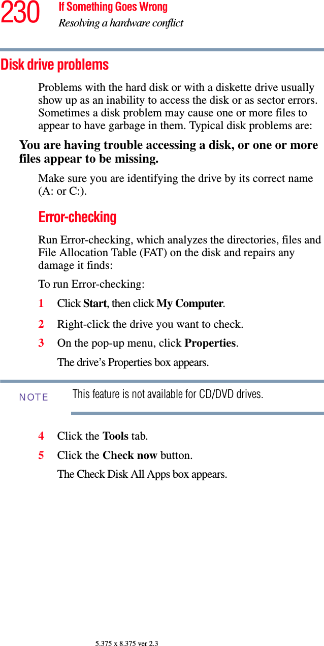 230 If Something Goes WrongResolving a hardware conflict5.375 x 8.375 ver 2.3Disk drive problems Problems with the hard disk or with a diskette drive usually show up as an inability to access the disk or as sector errors. Sometimes a disk problem may cause one or more files to appear to have garbage in them. Typical disk problems are:You are having trouble accessing a disk, or one or more files appear to be missing.Make sure you are identifying the drive by its correct name (A: or C:).Error-checkingRun Error-checking, which analyzes the directories, files and File Allocation Table (FAT) on the disk and repairs any damage it finds: To run Error-checking:1Click Start, then click My Computer.2Right-click the drive you want to check.3On the pop-up menu, click Properties.The drive’s Properties box appears.This feature is not available for CD/DVD drives.4Click the Tools tab.5Click the Check now button.The Check Disk All Apps box appears.NOTE