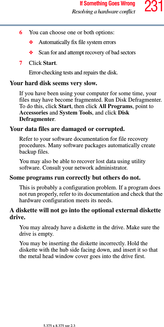 231If Something Goes WrongResolving a hardware conflict5.375 x 8.375 ver 2.36You can choose one or both options:❖Automatically fix file system errors❖Scan for and attempt recovery of bad sectors7Click Start.Error-checking tests and repairs the disk.Your hard disk seems very slow.If you have been using your computer for some time, your files may have become fragmented. Run Disk Defragmenter. To do this, click Start, then click All Programs, point to Accessories and System Tools, and click Disk Defragmenter.Your data files are damaged or corrupted.Refer to your software documentation for file recovery procedures. Many software packages automatically create backup files.You may also be able to recover lost data using utility software. Consult your network administrator.Some programs run correctly but others do not.This is probably a configuration problem. If a program does not run properly, refer to its documentation and check that the hardware configuration meets its needs.A diskette will not go into the optional external diskette drive.You may already have a diskette in the drive. Make sure the drive is empty.You may be inserting the diskette incorrectly. Hold the diskette with the hub side facing down, and insert it so that the metal head window cover goes into the drive first.