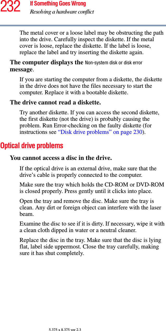 232 If Something Goes WrongResolving a hardware conflict5.375 x 8.375 ver 2.3The metal cover or a loose label may be obstructing the path into the drive. Carefully inspect the diskette. If the metal cover is loose, replace the diskette. If the label is loose, replace the label and try inserting the diskette again.The computer displays the Non-system disk or disk error message.If you are starting the computer from a diskette, the diskette in the drive does not have the files necessary to start the computer. Replace it with a bootable diskette.The drive cannot read a diskette.Try another diskette. If you can access the second diskette, the first diskette (not the drive) is probably causing the problem. Run Error-checking on the faulty diskette (for instructions see “Disk drive problems” on page 230).Optical drive problemsYou cannot access a disc in the drive.If the optical drive is an external drive, make sure that the drive’s cable is properly connected to the computer.Make sure the tray which holds the CD-ROM or DVD-ROM is closed properly. Press gently until it clicks into place.Open the tray and remove the disc. Make sure the tray is clean. Any dirt or foreign object can interfere with the laser beam.Examine the disc to see if it is dirty. If necessary, wipe it with a clean cloth dipped in water or a neutral cleaner.Replace the disc in the tray. Make sure that the disc is lying flat, label side uppermost. Close the tray carefully, making sure it has shut completely.