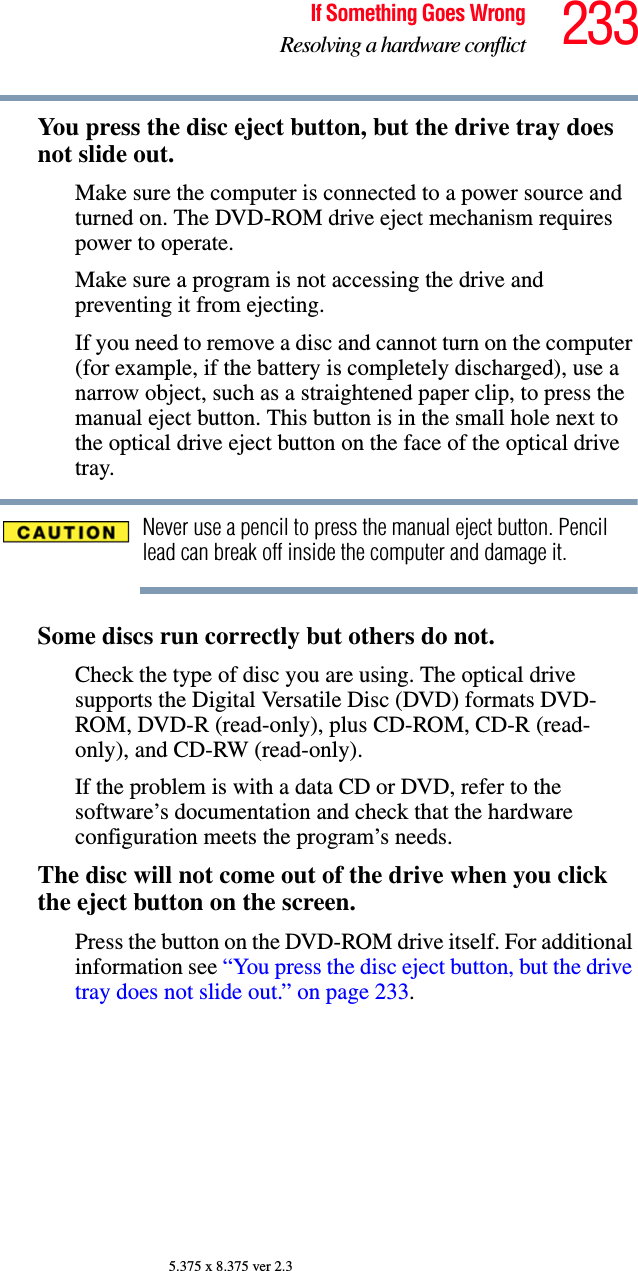 233If Something Goes WrongResolving a hardware conflict5.375 x 8.375 ver 2.3You press the disc eject button, but the drive tray does not slide out.Make sure the computer is connected to a power source and turned on. The DVD-ROM drive eject mechanism requires power to operate.Make sure a program is not accessing the drive and preventing it from ejecting.If you need to remove a disc and cannot turn on the computer (for example, if the battery is completely discharged), use a narrow object, such as a straightened paper clip, to press the manual eject button. This button is in the small hole next to the optical drive eject button on the face of the optical drive tray.Never use a pencil to press the manual eject button. Pencil lead can break off inside the computer and damage it.Some discs run correctly but others do not.Check the type of disc you are using. The optical drive supports the Digital Versatile Disc (DVD) formats DVD-ROM, DVD-R (read-only), plus CD-ROM, CD-R (read-only), and CD-RW (read-only).If the problem is with a data CD or DVD, refer to the software’s documentation and check that the hardware configuration meets the program’s needs.The disc will not come out of the drive when you click the eject button on the screen.Press the button on the DVD-ROM drive itself. For additional information see “You press the disc eject button, but the drive tray does not slide out.” on page 233.