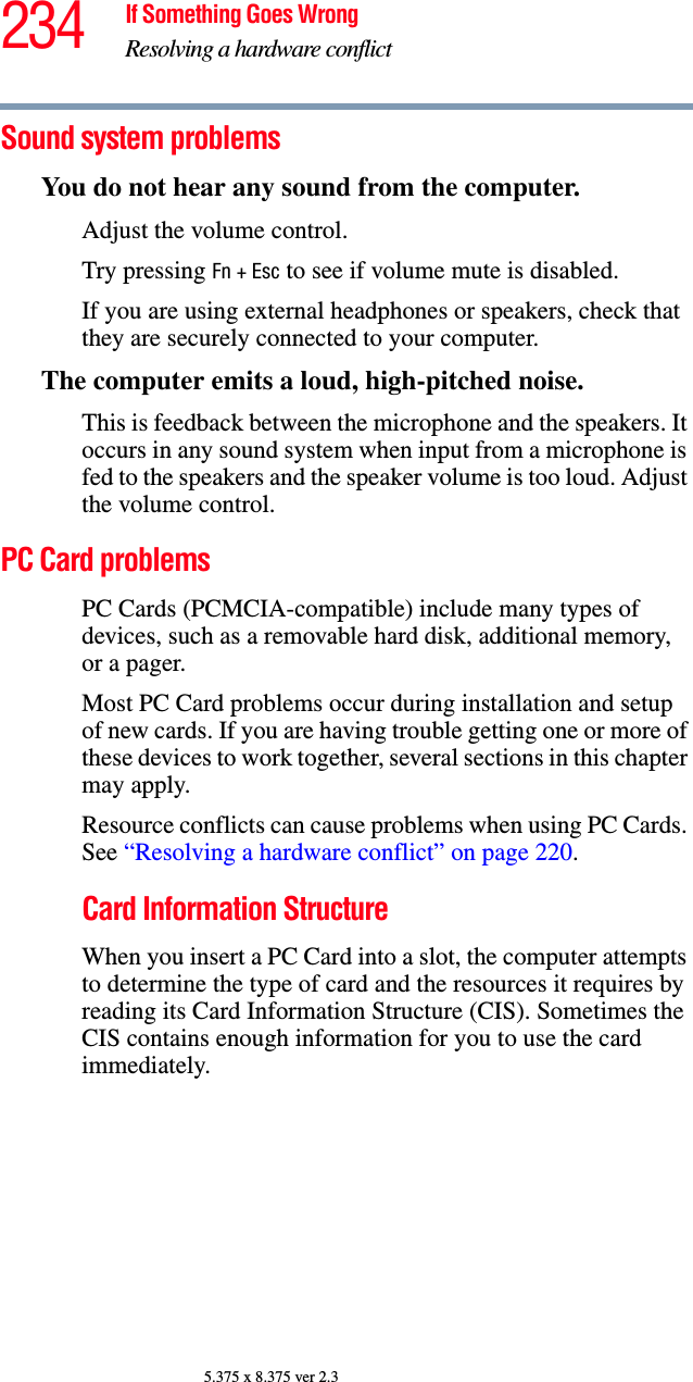 234 If Something Goes WrongResolving a hardware conflict5.375 x 8.375 ver 2.3Sound system problems You do not hear any sound from the computer.Adjust the volume control.Try pressing Fn + Esc to see if volume mute is disabled.If you are using external headphones or speakers, check that they are securely connected to your computer.The computer emits a loud, high-pitched noise.This is feedback between the microphone and the speakers. It occurs in any sound system when input from a microphone is fed to the speakers and the speaker volume is too loud. Adjust the volume control.PC Card problems PC Cards (PCMCIA-compatible) include many types of devices, such as a removable hard disk, additional memory, or a pager. Most PC Card problems occur during installation and setup of new cards. If you are having trouble getting one or more of these devices to work together, several sections in this chapter may apply.Resource conflicts can cause problems when using PC Cards. See “Resolving a hardware conflict” on page 220.Card Information StructureWhen you insert a PC Card into a slot, the computer attempts to determine the type of card and the resources it requires by reading its Card Information Structure (CIS). Sometimes the CIS contains enough information for you to use the card immediately. 