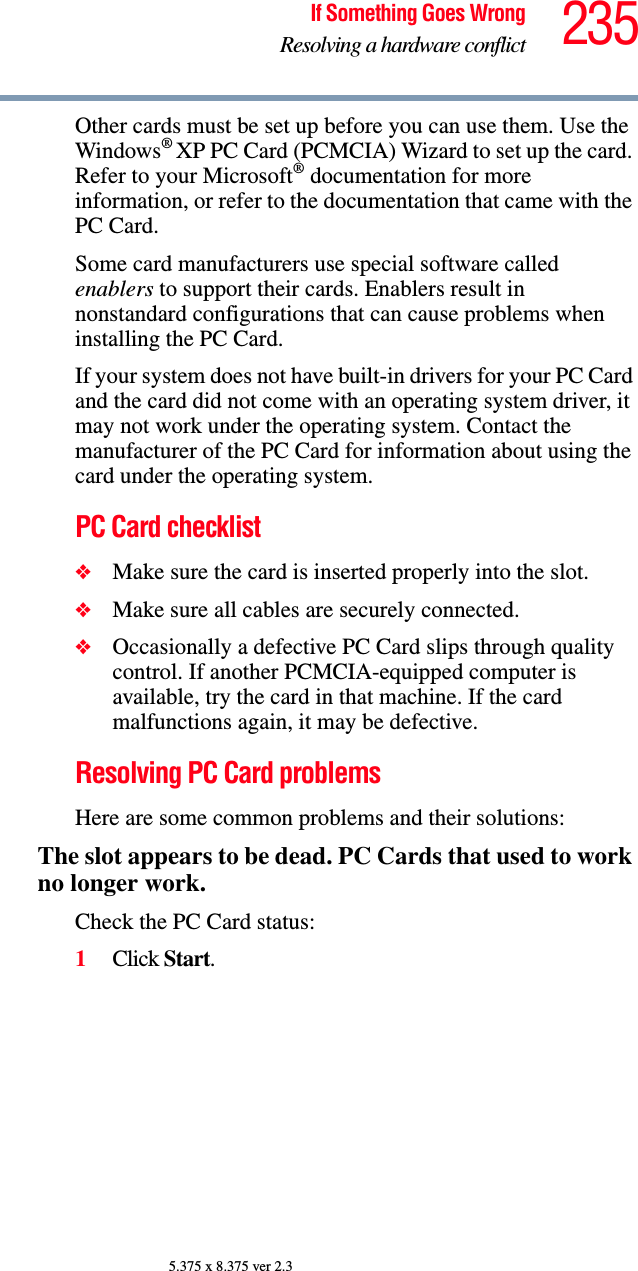 235If Something Goes WrongResolving a hardware conflict5.375 x 8.375 ver 2.3Other cards must be set up before you can use them. Use the Windows® XP PC Card (PCMCIA) Wizard to set up the card. Refer to your Microsoft® documentation for more information, or refer to the documentation that came with the PC Card.Some card manufacturers use special software called enablers to support their cards. Enablers result in nonstandard configurations that can cause problems when installing the PC Card.If your system does not have built-in drivers for your PC Card and the card did not come with an operating system driver, it may not work under the operating system. Contact the manufacturer of the PC Card for information about using the card under the operating system.PC Card checklist❖Make sure the card is inserted properly into the slot.❖Make sure all cables are securely connected.❖Occasionally a defective PC Card slips through quality control. If another PCMCIA-equipped computer is available, try the card in that machine. If the card malfunctions again, it may be defective.Resolving PC Card problemsHere are some common problems and their solutions:The slot appears to be dead. PC Cards that used to work no longer work.Check the PC Card status:1Click Start.