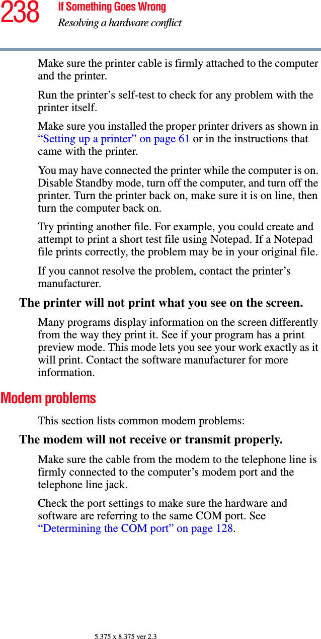238 If Something Goes WrongResolving a hardware conflict5.375 x 8.375 ver 2.3Make sure the printer cable is firmly attached to the computer and the printer.Run the printer’s self-test to check for any problem with the printer itself.Make sure you installed the proper printer drivers as shown in “Setting up a printer” on page 61 or in the instructions that came with the printer.You may have connected the printer while the computer is on. Disable Standby mode, turn off the computer, and turn off the printer. Turn the printer back on, make sure it is on line, then turn the computer back on.Try printing another file. For example, you could create and attempt to print a short test file using Notepad. If a Notepad file prints correctly, the problem may be in your original file.If you cannot resolve the problem, contact the printer’s manufacturer.The printer will not print what you see on the screen.Many programs display information on the screen differently from the way they print it. See if your program has a print preview mode. This mode lets you see your work exactly as it will print. Contact the software manufacturer for more information.Modem problems This section lists common modem problems:The modem will not receive or transmit properly.Make sure the cable from the modem to the telephone line is firmly connected to the computer’s modem port and the telephone line jack.Check the port settings to make sure the hardware and software are referring to the same COM port. See “Determining the COM port” on page 128.