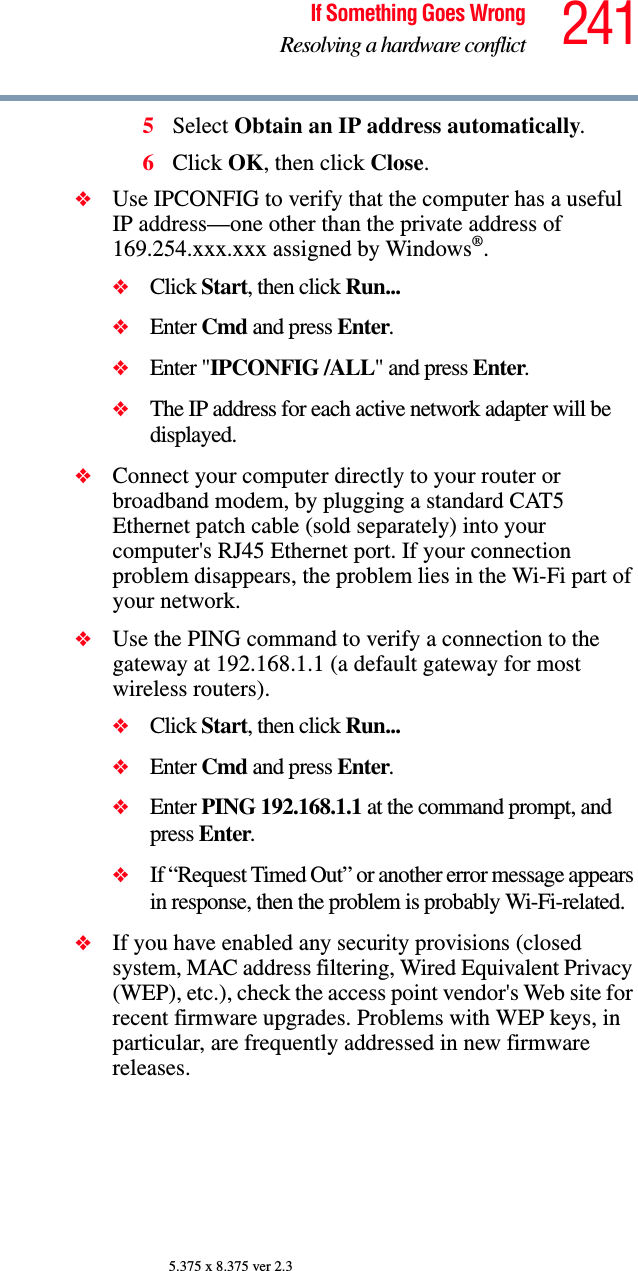 241If Something Goes WrongResolving a hardware conflict5.375 x 8.375 ver 2.35Select Obtain an IP address automatically.6Click OK, then click Close.❖Use IPCONFIG to verify that the computer has a useful IP address—one other than the private address of 169.254.xxx.xxx assigned by Windows®.❖Click Start, then click Run...❖Enter Cmd and press Enter.❖Enter &quot;IPCONFIG /ALL&quot; and press Enter.❖The IP address for each active network adapter will be displayed.❖Connect your computer directly to your router or broadband modem, by plugging a standard CAT5 Ethernet patch cable (sold separately) into your computer&apos;s RJ45 Ethernet port. If your connection problem disappears, the problem lies in the Wi-Fi part of your network.❖Use the PING command to verify a connection to the gateway at 192.168.1.1 (a default gateway for most wireless routers).❖Click Start, then click Run...❖Enter Cmd and press Enter.❖Enter PING 192.168.1.1 at the command prompt, and press Enter.❖If “Request Timed Out” or another error message appears in response, then the problem is probably Wi-Fi-related.❖If you have enabled any security provisions (closed system, MAC address filtering, Wired Equivalent Privacy (WEP), etc.), check the access point vendor&apos;s Web site for recent firmware upgrades. Problems with WEP keys, in particular, are frequently addressed in new firmware releases.