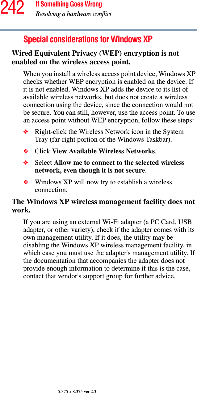 242 If Something Goes WrongResolving a hardware conflict5.375 x 8.375 ver 2.3Special considerations for Windows XPWired Equivalent Privacy (WEP) encryption is not enabled on the wireless access point.When you install a wireless access point device, Windows XP checks whether WEP encryption is enabled on the device. If it is not enabled, Windows XP adds the device to its list of available wireless networks, but does not create a wireless connection using the device, since the connection would not be secure. You can still, however, use the access point. To use an access point without WEP encryption, follow these steps:❖Right-click the Wireless Network icon in the System Tray (far-right portion of the Windows Taskbar).❖Click View Available Wireless Networks.❖Select Allow me to connect to the selected wireless network, even though it is not secure.❖Windows XP will now try to establish a wireless connection.The Windows XP wireless management facility does not work.If you are using an external Wi-Fi adapter (a PC Card, USB adapter, or other variety), check if the adapter comes with its own management utility. If it does, the utility may be disabling the Windows XP wireless management facility, in which case you must use the adapter&apos;s management utility. If the documentation that accompanies the adapter does not provide enough information to determine if this is the case, contact that vendor&apos;s support group for further advice.
