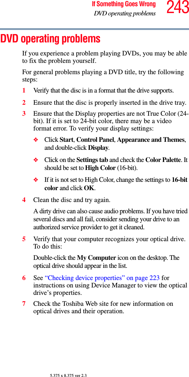 243If Something Goes WrongDVD operating problems5.375 x 8.375 ver 2.3DVD operating problemsIf you experience a problem playing DVDs, you may be able to fix the problem yourself. For general problems playing a DVD title, try the following steps:1Verify that the disc is in a format that the drive supports.2Ensure that the disc is properly inserted in the drive tray.3Ensure that the Display properties are not True Color (24-bit). If it is set to 24-bit color, there may be a video format error. To verify your display settings:❖Click Start, Control Panel, Appearance and Themes, and double-click Display.❖Click on the Settings tab and check the Color Palette. It should be set to High Color (16-bit).❖If it is not set to High Color, change the settings to 16-bit color and click OK.4Clean the disc and try again.A dirty drive can also cause audio problems. If you have tried several discs and all fail, consider sending your drive to an authorized service provider to get it cleaned.5Verify that your computer recognizes your optical drive. To do this:Double-click the My Computer icon on the desktop. The optical drive should appear in the list.6See “Checking device properties” on page 223 for instructions on using Device Manager to view the optical drive’s properties. 7Check the Toshiba Web site for new information on optical drives and their operation.