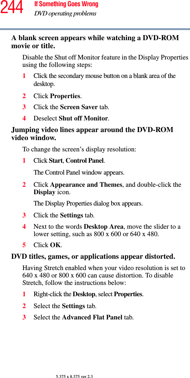 244 If Something Goes WrongDVD operating problems5.375 x 8.375 ver 2.3A blank screen appears while watching a DVD-ROM movie or title.Disable the Shut off Monitor feature in the Display Properties using the following steps:1Click the secondary mouse button on a blank area of the desktop.2Click Properties.3Click the Screen Saver tab.4Deselect Shut off Monitor.Jumping video lines appear around the DVD-ROM video window.To change the screen’s display resolution:1Click Start, Control Panel. The Control Panel window appears.2Click Appearance and Themes, and double-click the Display icon.The Display Properties dialog box appears.3Click the Settings tab.4Next to the words Desktop Area, move the slider to a lower setting, such as 800 x 600 or 640 x 480.5Click OK.DVD titles, games, or applications appear distorted.Having Stretch enabled when your video resolution is set to 640 x 480 or 800 x 600 can cause distortion. To disable Stretch, follow the instructions below:1Right-click the Desktop, select Properties.2Select the Settings tab.3Select the Advanced Flat Panel tab.