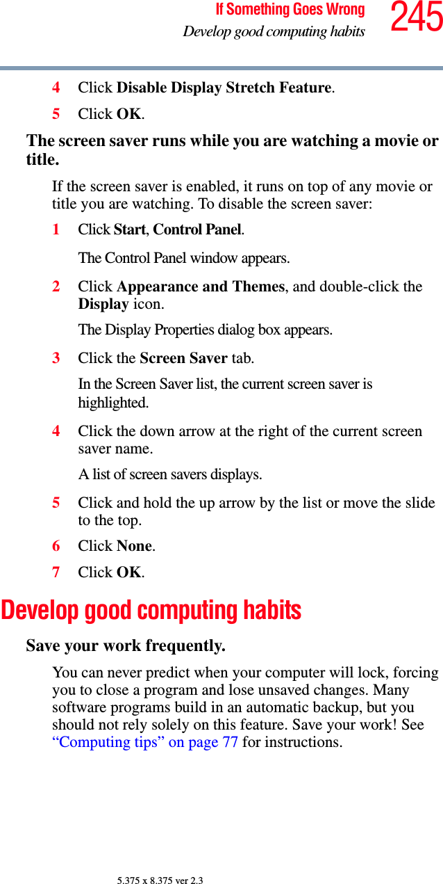245If Something Goes WrongDevelop good computing habits5.375 x 8.375 ver 2.34Click Disable Display Stretch Feature.5Click OK.The screen saver runs while you are watching a movie or title.If the screen saver is enabled, it runs on top of any movie or title you are watching. To disable the screen saver:1Click Start, Control Panel. The Control Panel window appears.2Click Appearance and Themes, and double-click the Display icon.The Display Properties dialog box appears.3Click the Screen Saver tab.In the Screen Saver list, the current screen saver is highlighted.4Click the down arrow at the right of the current screen saver name.A list of screen savers displays.5Click and hold the up arrow by the list or move the slide to the top.6Click None.7Click OK.Develop good computing habitsSave your work frequently.You can never predict when your computer will lock, forcing you to close a program and lose unsaved changes. Many software programs build in an automatic backup, but you should not rely solely on this feature. Save your work! See “Computing tips” on page 77 for instructions.