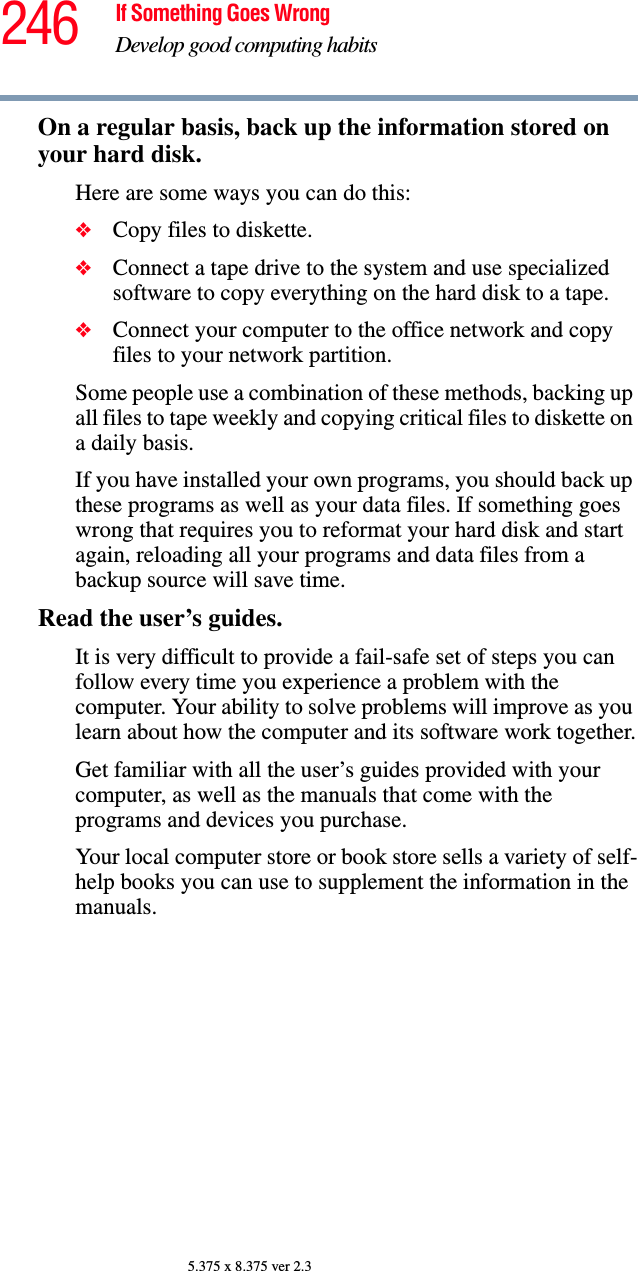 246 If Something Goes WrongDevelop good computing habits5.375 x 8.375 ver 2.3On a regular basis, back up the information stored on your hard disk.Here are some ways you can do this:❖Copy files to diskette.❖Connect a tape drive to the system and use specialized software to copy everything on the hard disk to a tape.❖Connect your computer to the office network and copy files to your network partition.Some people use a combination of these methods, backing up all files to tape weekly and copying critical files to diskette on a daily basis.If you have installed your own programs, you should back up these programs as well as your data files. If something goes wrong that requires you to reformat your hard disk and start again, reloading all your programs and data files from a backup source will save time.Read the user’s guides.It is very difficult to provide a fail-safe set of steps you can follow every time you experience a problem with the computer. Your ability to solve problems will improve as you learn about how the computer and its software work together.Get familiar with all the user’s guides provided with your computer, as well as the manuals that come with the programs and devices you purchase.Your local computer store or book store sells a variety of self-help books you can use to supplement the information in the manuals.