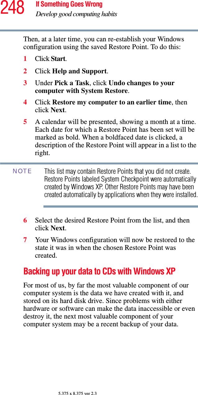 248 If Something Goes WrongDevelop good computing habits5.375 x 8.375 ver 2.3Then, at a later time, you can re-establish your Windows configuration using the saved Restore Point. To do this:1Click Start.2Click Help and Support.3Under Pick a Task, click Undo changes to your computer with System Restore.4Click Restore my computer to an earlier time, then click Next.5A calendar will be presented, showing a month at a time. Each date for which a Restore Point has been set will be marked as bold. When a boldfaced date is clicked, a description of the Restore Point will appear in a list to the right.This list may contain Restore Points that you did not create. Restore Points labeled System Checkpoint were automatically created by Windows XP. Other Restore Points may have been created automatically by applications when they were installed.6Select the desired Restore Point from the list, and then click Next. 7Your Windows configuration will now be restored to the state it was in when the chosen Restore Point was created.Backing up your data to CDs with Windows XPFor most of us, by far the most valuable component of our computer system is the data we have created with it, and stored on its hard disk drive. Since problems with either hardware or software can make the data inaccessible or even destroy it, the next most valuable component of your computer system may be a recent backup of your data.NOTE