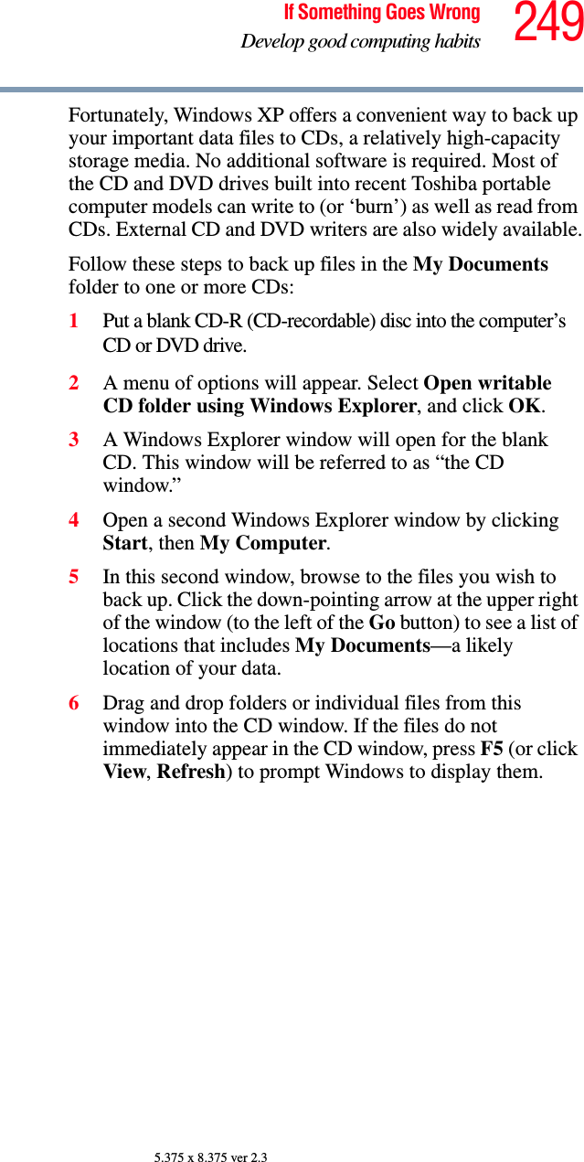 249If Something Goes WrongDevelop good computing habits5.375 x 8.375 ver 2.3Fortunately, Windows XP offers a convenient way to back up your important data files to CDs, a relatively high-capacity storage media. No additional software is required. Most of the CD and DVD drives built into recent Toshiba portable computer models can write to (or ‘burn’) as well as read from CDs. External CD and DVD writers are also widely available.Follow these steps to back up files in the My Documents folder to one or more CDs:1Put a blank CD-R (CD-recordable) disc into the computer’s CD or DVD drive.2A menu of options will appear. Select Open writable CD folder using Windows Explorer, and click OK. 3A Windows Explorer window will open for the blank CD. This window will be referred to as “the CD window.”4Open a second Windows Explorer window by clicking Start, then My Computer.5In this second window, browse to the files you wish to back up. Click the down-pointing arrow at the upper right of the window (to the left of the Go button) to see a list of locations that includes My Documents—a likely location of your data.6Drag and drop folders or individual files from this window into the CD window. If the files do not immediately appear in the CD window, press F5 (or click View, Refresh) to prompt Windows to display them.