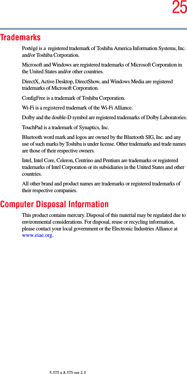 255.375 x 8.375 ver 2.3TrademarksPortégé is a  registered trademark of Toshiba America Information Systems, Inc. and/or Toshiba Corporation.Microsoft and Windows are registered trademarks of Microsoft Corporation in the United States and/or other countries.DirectX, Active Desktop, DirectShow, and Windows Media are registered trademarks of Microsoft Corporation.ConfigFree is a trademark of Toshiba Corporation.Wi-Fi is a registered trademark of the Wi-Fi Alliance. Dolby and the double-D symbol are registered trademarks of Dolby Laboratories.TouchPad is a trademark of Synaptics, Inc.Bluetooth word mark and logos are owned by the Bluetooth SIG, Inc. and any use of such marks by Toshiba is under license. Other trademarks and trade names are those of their respective owners.Intel, Intel Core, Celeron, Centrino and Pentium are trademarks or registered trademarks of Intel Corporation or its subsidiaries in the United States and other countries.All other brand and product names are trademarks or registered trademarks of their respective companies. Computer Disposal InformationThis product contains mercury. Disposal of this material may be regulated due to environmental considerations. For disposal, reuse or recycling information, please contact your local government or the Electronic Industries Alliance at www.eiae.org.