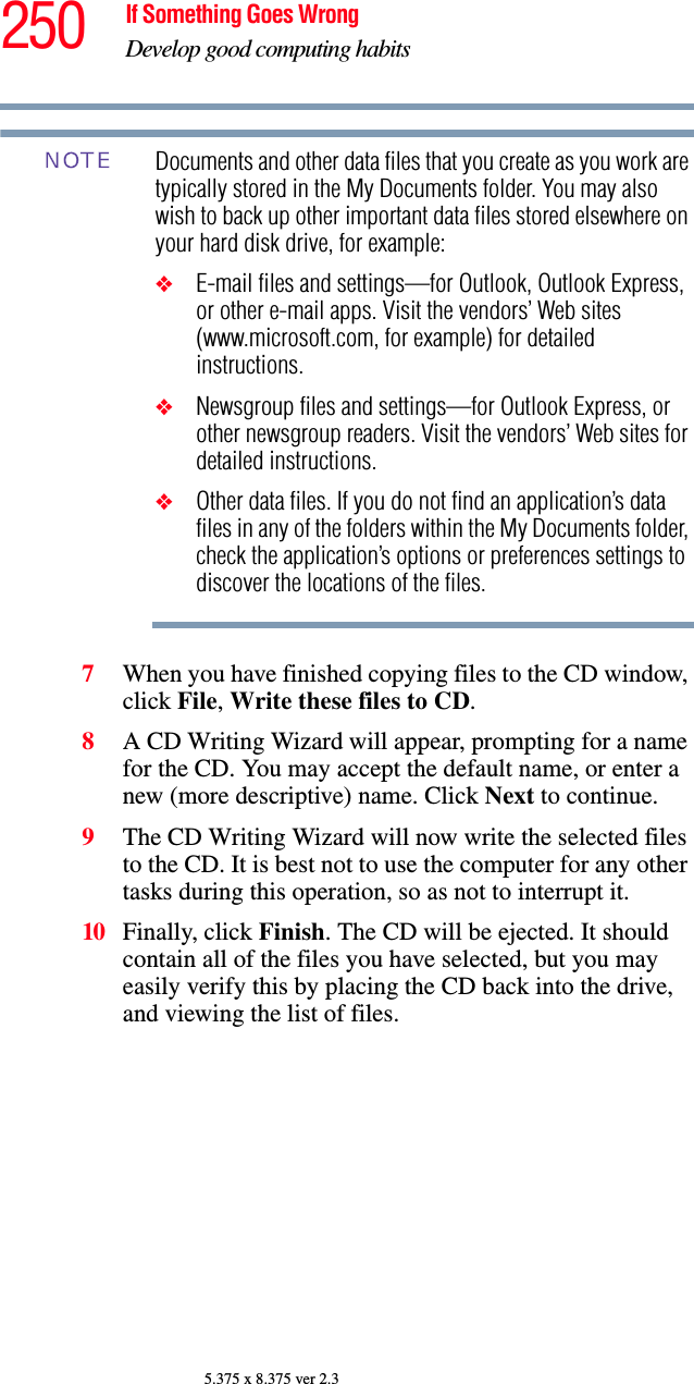250 If Something Goes WrongDevelop good computing habits5.375 x 8.375 ver 2.3Documents and other data files that you create as you work are typically stored in the My Documents folder. You may also wish to back up other important data files stored elsewhere on your hard disk drive, for example:❖E-mail files and settings—for Outlook, Outlook Express, or other e-mail apps. Visit the vendors’ Web sites (www.microsoft.com, for example) for detailed instructions.❖Newsgroup files and settings—for Outlook Express, or other newsgroup readers. Visit the vendors’ Web sites for detailed instructions.❖Other data files. If you do not find an application’s data files in any of the folders within the My Documents folder, check the application’s options or preferences settings to discover the locations of the files.7When you have finished copying files to the CD window, click File, Write these files to CD.8A CD Writing Wizard will appear, prompting for a name for the CD. You may accept the default name, or enter a new (more descriptive) name. Click Next to continue.9The CD Writing Wizard will now write the selected files to the CD. It is best not to use the computer for any other tasks during this operation, so as not to interrupt it.10 Finally, click Finish. The CD will be ejected. It should contain all of the files you have selected, but you may easily verify this by placing the CD back into the drive, and viewing the list of files.NOTE