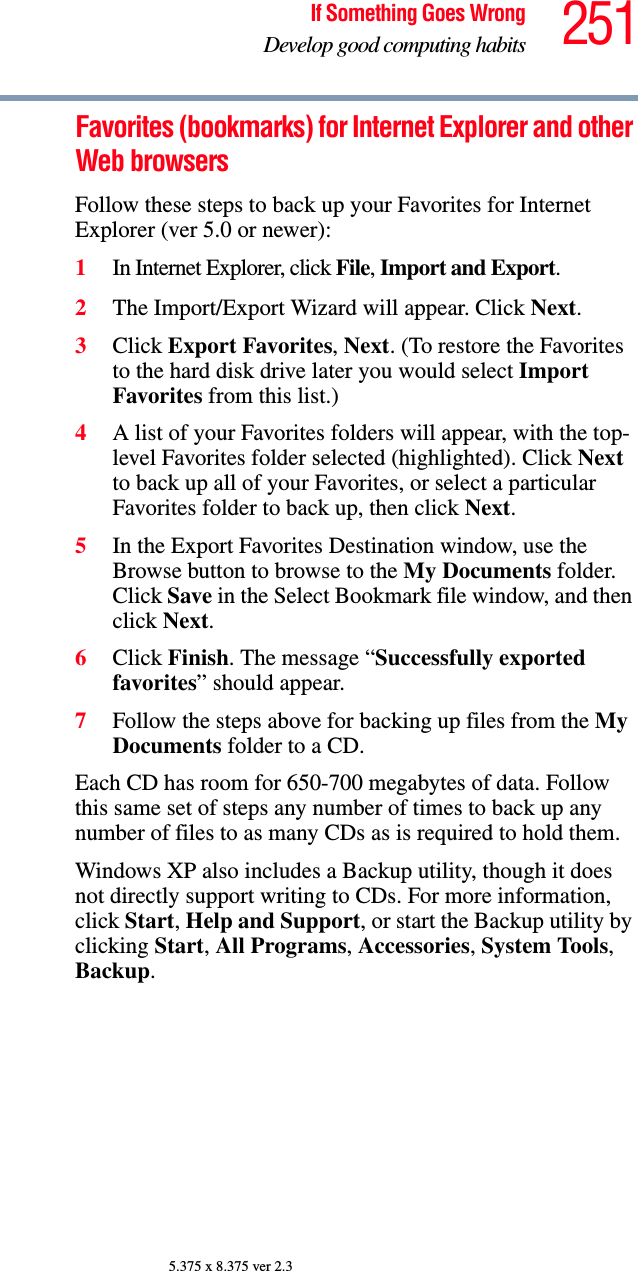 251If Something Goes WrongDevelop good computing habits5.375 x 8.375 ver 2.3Favorites (bookmarks) for Internet Explorer and other Web browsersFollow these steps to back up your Favorites for Internet Explorer (ver 5.0 or newer):1In Internet Explorer, click File, Import and Export.2The Import/Export Wizard will appear. Click Next.3Click Export Favorites, Next. (To restore the Favorites to the hard disk drive later you would select Import Favorites from this list.)4A list of your Favorites folders will appear, with the top-level Favorites folder selected (highlighted). Click Next to back up all of your Favorites, or select a particular Favorites folder to back up, then click Next.5In the Export Favorites Destination window, use the Browse button to browse to the My Documents folder. Click Save in the Select Bookmark file window, and then click Next.6Click Finish. The message “Successfully exported favorites” should appear.7Follow the steps above for backing up files from the My Documents folder to a CD.Each CD has room for 650-700 megabytes of data. Follow this same set of steps any number of times to back up any number of files to as many CDs as is required to hold them.Windows XP also includes a Backup utility, though it does not directly support writing to CDs. For more information, click Start, Help and Support, or start the Backup utility by clicking Start, All Programs, Accessories, System Tools, Backup.