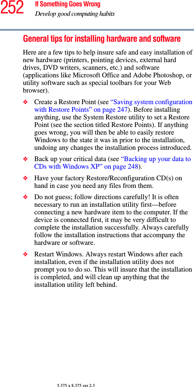 252 If Something Goes WrongDevelop good computing habits5.375 x 8.375 ver 2.3General tips for installing hardware and softwareHere are a few tips to help insure safe and easy installation of new hardware (printers, pointing devices, external hard drives, DVD writers, scanners, etc.) and software (applications like Microsoft Office and Adobe Photoshop, or utility software such as special toolbars for your Web browser). ❖Create a Restore Point (see “Saving system configuration with Restore Points” on page 247). Before installing anything, use the System Restore utility to set a Restore Point (see the section titled Restore Points). If anything goes wrong, you will then be able to easily restore Windows to the state it was in prior to the installation, undoing any changes the installation process introduced.❖Back up your critical data (see “Backing up your data to CDs with Windows XP” on page 248).❖Have your factory Restore/Reconfiguration CD(s) on hand in case you need any files from them. ❖Do not guess; follow directions carefully! It is often necessary to run an installation utility first—before connecting a new hardware item to the computer. If the device is connected first, it may be very difficult to complete the installation successfully. Always carefully follow the installation instructions that accompany the hardware or software.❖Restart Windows. Always restart Windows after each installation, even if the installation utility does not prompt you to do so. This will insure that the installation is completed, and will clean up anything that the installation utility left behind.