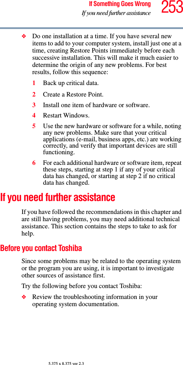 253If Something Goes WrongIf you need further assistance5.375 x 8.375 ver 2.3❖Do one installation at a time. If you have several new items to add to your computer system, install just one at a time, creating Restore Points immediately before each successive installation. This will make it much easier to determine the origin of any new problems. For best results, follow this sequence:1Back up critical data.2Create a Restore Point.3Install one item of hardware or software.4Restart Windows.5Use the new hardware or software for a while, noting any new problems. Make sure that your critical applications (e-mail, business apps, etc.) are working correctly, and verify that important devices are still functioning.6For each additional hardware or software item, repeat these steps, starting at step 1 if any of your critical data has changed, or starting at step 2 if no critical data has changed.If you need further assistanceIf you have followed the recommendations in this chapter and are still having problems, you may need additional technical assistance. This section contains the steps to take to ask for help.Before you contact ToshibaSince some problems may be related to the operating system or the program you are using, it is important to investigate other sources of assistance first.Try the following before you contact Toshiba:❖Review the troubleshooting information in your operating system documentation.