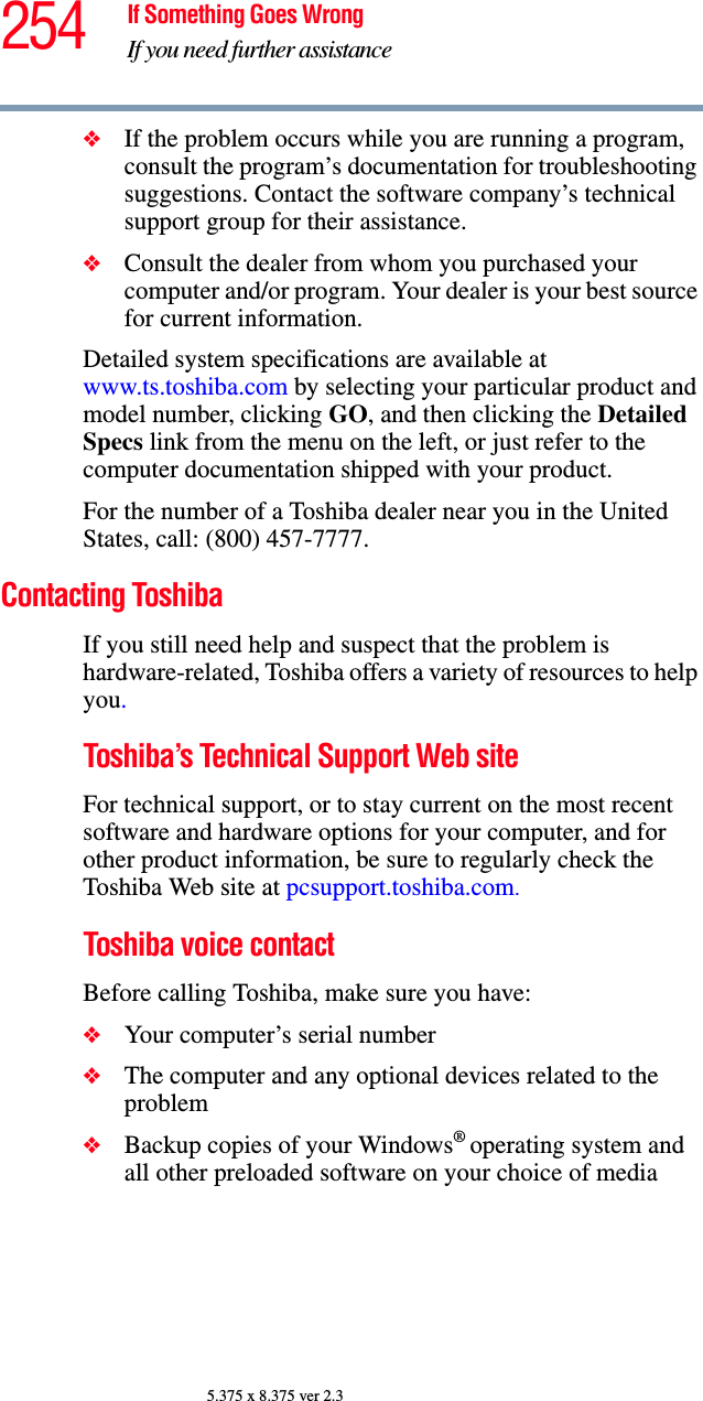 254 If Something Goes WrongIf you need further assistance5.375 x 8.375 ver 2.3❖If the problem occurs while you are running a program, consult the program’s documentation for troubleshooting suggestions. Contact the software company’s technical support group for their assistance.❖Consult the dealer from whom you purchased your computer and/or program. Your dealer is your best source for current information.Detailed system specifications are available at www.ts.toshiba.com by selecting your particular product and model number, clicking GO, and then clicking the Detailed Specs link from the menu on the left, or just refer to the computer documentation shipped with your product.For the number of a Toshiba dealer near you in the United States, call: (800) 457-7777.Contacting ToshibaIf you still need help and suspect that the problem is hardware-related, Toshiba offers a variety of resources to help you.Toshiba’s Technical Support Web siteFor technical support, or to stay current on the most recent software and hardware options for your computer, and for other product information, be sure to regularly check the Toshiba Web site at pcsupport.toshiba.com.Toshiba voice contactBefore calling Toshiba, make sure you have:❖Your computer’s serial number❖The computer and any optional devices related to the problem❖Backup copies of your Windows® operating system and all other preloaded software on your choice of media