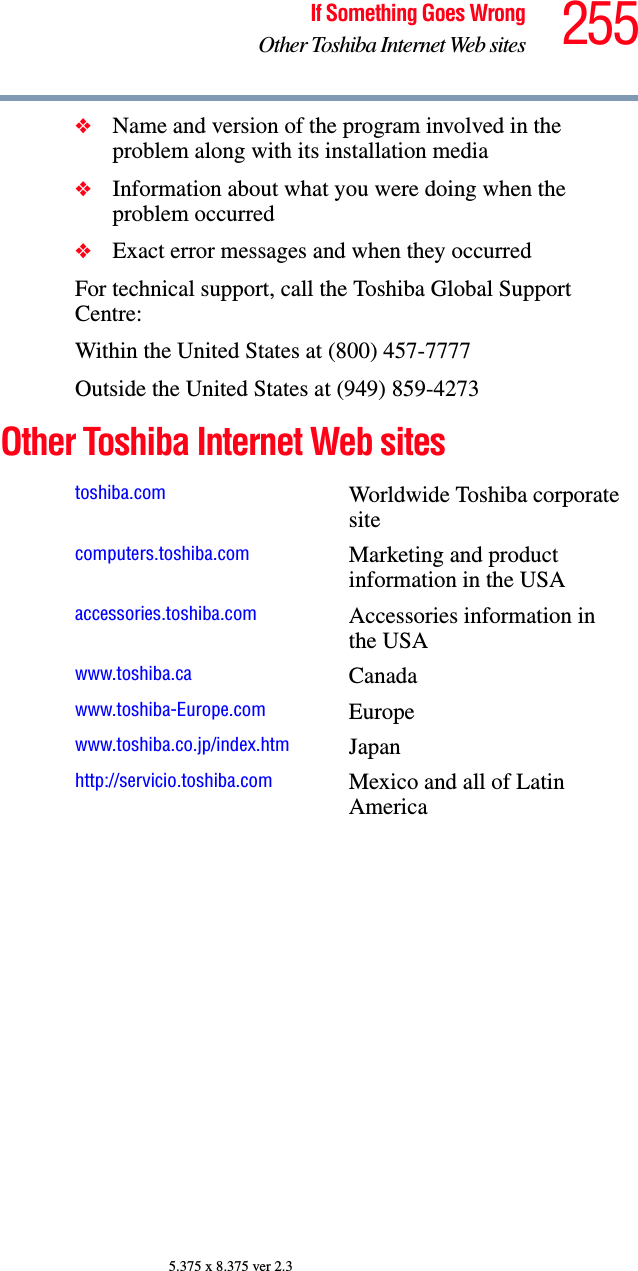 255If Something Goes WrongOther Toshiba Internet Web sites5.375 x 8.375 ver 2.3❖Name and version of the program involved in the problem along with its installation media❖Information about what you were doing when the problem occurred❖Exact error messages and when they occurredFor technical support, call the Toshiba Global Support Centre:Within the United States at (800) 457-7777Outside the United States at (949) 859-4273Other Toshiba Internet Web sites toshiba.com Worldwide Toshiba corporate sitecomputers.toshiba.com Marketing and product information in the USAaccessories.toshiba.com Accessories information in the USAwww.toshiba.ca Canadawww.toshiba-Europe.com Europewww.toshiba.co.jp/index.htm Japanhttp://servicio.toshiba.com Mexico and all of Latin America