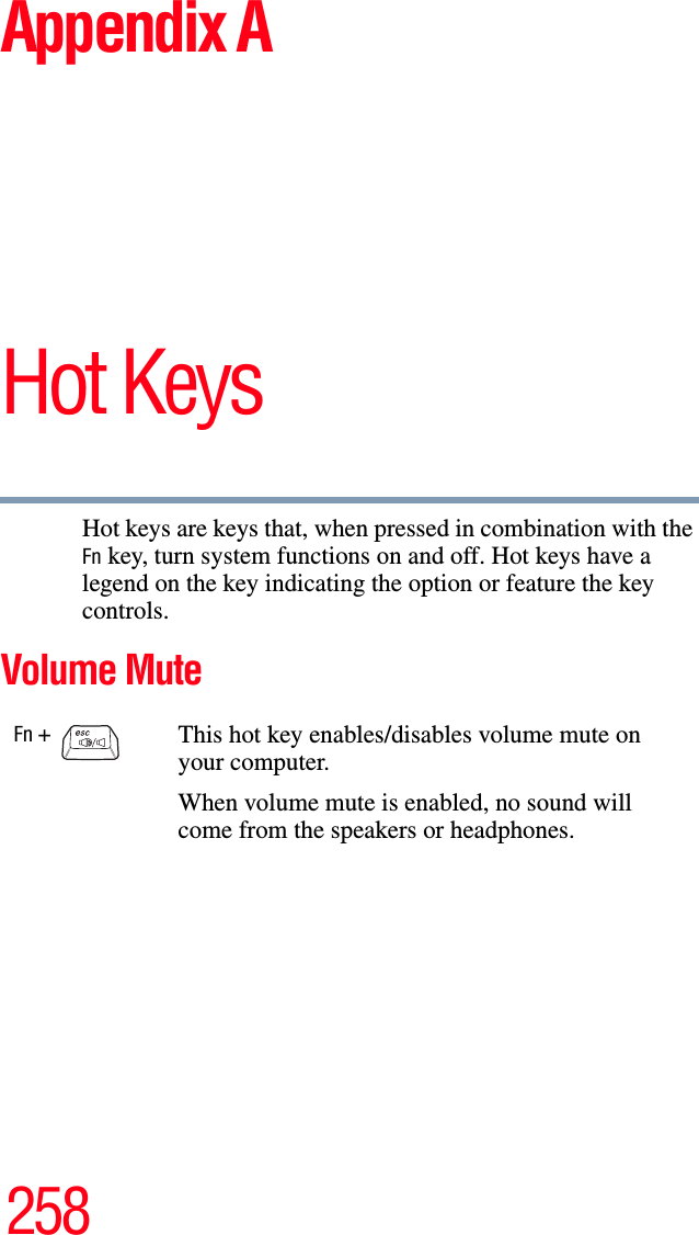 258Appendix AHot KeysHot keys are keys that, when pressed in combination with the Fn key, turn system functions on and off. Hot keys have a legend on the key indicating the option or feature the key controls.Volume MuteFn +                                   This hot key enables/disables volume mute on your computer.When volume mute is enabled, no sound will come from the speakers or headphones.