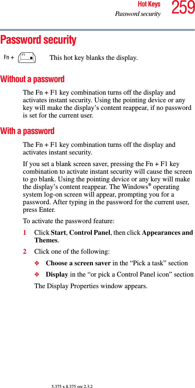 259Hot KeysPassword security5.375 x 8.375 ver 2.3.2Password securityWithout a passwordThe Fn + F1 key combination turns off the display and activates instant security. Using the pointing device or any key will make the display’s content reappear, if no password is set for the current user.With a passwordThe Fn + F1 key combination turns off the display and activates instant security.If you set a blank screen saver, pressing the Fn + F1 key combination to activate instant security will cause the screen to go blank. Using the pointing device or any key will make the display’s content reappear. The Windows® operating system log-on screen will appear, prompting you for a password. After typing in the password for the current user, press Enter.To activate the password feature:1Click Start, Control Panel, then click Appearances and Themes.2Click one of the following:❖Choose a screen saver in the “Pick a task” section❖Display in the “or pick a Control Panel icon” sectionThe Display Properties window appears.Fn +  This hot key blanks the display.